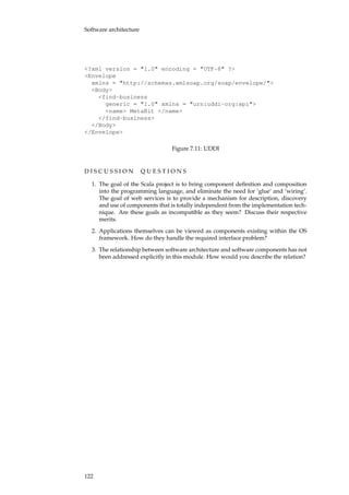 Software architecture
<?xml version = "1.0" encoding = "UTF-8" ?>
<Envelope
xmlns = "http://schemas.xmlsoap.org/soap/envelope/">
<Body>
<find-business
generic = "1.0" xmlns = "urn:uddi-org:api">
<name> MetaBit </name>
</find-business>
</Body>
</Envelope>
Figure 7.11: UDDI
D I S C U S S I O N Q U E S T I O N S
1. The goal of the Scala project is to bring component deﬁnition and composition
into the programming language, and eliminate the need for ‘glue’ and ‘wiring’.
The goal of web services is to provide a mechanism for description, discovery
and use of components that is totally independent from the implementation tech-
nique. Are these goals as incompatible as they seem? Discuss their respective
merits.
2. Applications themselves can be viewed as components existing within the OS
framework. How do they handle the required interface problem?
3. The relationship between software architecture and software components has not
been addressed explicitly in this module. How would you describe the relation?
122
 