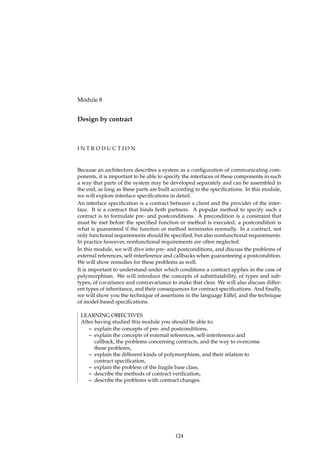 Module 8
Design by contract
I N T R O D U C T I O N
Because an architecture describes a system as a conﬁguration of communicating com-
ponents, it is important to be able to specify the interfaces of these components in such
a way that parts of the system may be developed separately and can be assembled in
the end, as long as these parts are built according to the speciﬁcations. In this module,
we will explore interface speciﬁcations in detail.
An interface speciﬁcation is a contract between a client and the provider of the inter-
face. It is a contract that binds both partners. A popular method to specify such a
contract is to formulate pre- and postconditions. A precondition is a constraint that
must be met before the speciﬁed function or method is executed; a postcondition is
what is guaranteed if the function or method terminates normally. In a contract, not
only functional requirements should be speciﬁed, but also nonfunctional requirements.
In practice however, nonfunctional requirements are often neglected.
In this module, we will dive into pre- and postconditions, and discuss the problems of
external references, self-interference and callbacks when guaranteeing a postcondition.
We will show remedies for these problems as well.
It is important to understand under which conditions a contract applies in the case of
polymorphism. We will introduce the concepts of substitutability, of types and sub-
types, of covariance and contravariance to make that clear. We will also discuss differ-
ent types of inheritance, and their consequences for contract speciﬁcations. And ﬁnally,
we will show you the technique of assertions in the language Eiffel, and the technique
of model-based speciﬁcations.
LEARNING OBJECTIVES
After having studied this module you should be able to:
– explain the concepts of pre- and postconditions,
– explain the concepts of external references, self-interference and
callback, the problems concerning contracts, and the way to overcome
these problems,
– explain the different kinds of polymorphism, and their relation to
contract speciﬁcation,
– explain the problem of the fragile base class,
– describe the methods of contract veriﬁcation,
– describe the problems with contract changes.
124
 