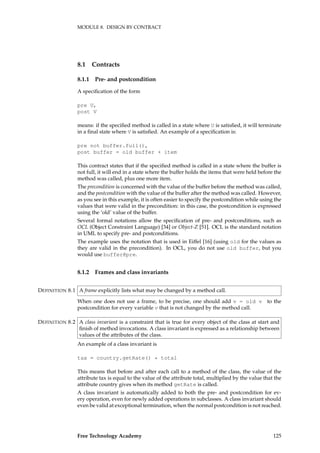 MODULE 8. DESIGN BY CONTRACT
8.1 Contracts
8.1.1 Pre- and postcondition
A speciﬁcation of the form
pre U,
post V
means: if the speciﬁed method is called in a state where U is satisﬁed, it will terminate
in a ﬁnal state where V is satisﬁed. An example of a speciﬁcation is:
pre not buffer.full(),
post buffer = old buffer + item
This contract states that if the speciﬁed method is called in a state where the buffer is
not full, it will end in a state where the buffer holds the items that were held before the
method was called, plus one more item.
The precondition is concerned with the value of the buffer before the method was called,
and the postcondition with the value of the buffer after the method was called. However,
as you see in this example, it is often easier to specify the postcondition while using the
values that were valid in the precondition: in this case, the postcondition is expressed
using the ‘old’ value of the buffer.
Several formal notations allow the speciﬁcation of pre- and postconditions, such as
OCL (Object Constraint Language) [34] or Object-Z [51]. OCL is the standard notation
in UML to specify pre- and postconditions.
The example uses the notation that is used in Eiffel [16] (using old for the values as
they are valid in the precondition). In OCL, you do not use old buffer, but you
would use buffer@pre.
8.1.2 Frames and class invariants
A frame explicitly lists what may be changed by a method call.DEFINITION 8.1
When one does not use a frame, to be precise, one should add v = old v to the
postcondition for every variable v that is not changed by the method call.
A class invariant is a constraint that is true for every object of the class at start andDEFINITION 8.2
ﬁnish of method invocations. A class invariant is expressed as a relationship between
values of the attributes of the class.
An example of a class invariant is
tax = country.getRate() * total
This means that before and after each call to a method of the class, the value of the
attribute tax is equal to the value of the attribute total, multiplied by the value that the
attribute country gives when its method getRate is called.
A class invariant is automatically added to both the pre- and postcondition for ev-
ery operation, even for newly added operations in subclasses. A class invariant should
even be valid at exceptional termination, when the normal postcondition is not reached.
Free Technology Academy 125
 