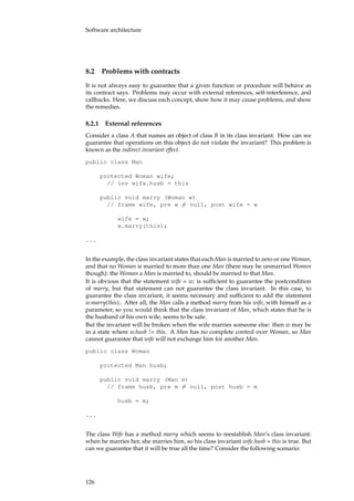 Software architecture
8.2 Problems with contracts
It is not always easy to guarantee that a given function or procedure will behave as
its contract says. Problems may occur with external references, self-interference, and
callbacks. Here, we discuss each concept, show how it may cause problems, and show
the remedies.
8.2.1 External references
Consider a class A that names an object of class B in its class invariant. How can we
guarantee that operations on this object do not violate the invariant? This problem is
known as the indirect invariant effect.
public class Man
protected Woman wife;
// inv wife.husb = this
public void marry (Woman w)
// frame wife, pre w �= null, post wife = w
wife = w;
w.marry(this);
...
In the example, the class invariant states that each Man is married to zero or one Woman,
and that no Woman is married to more than one Man (there may be unmarried Women
though): the Woman a Man is married to, should be married to that Man.
It is obvious that the statement wife = w; is sufﬁcient to guarantee the postcondition
of marry, but that statement can not guarantee the class invariant. In this case, to
guarantee the class invariant, it seems necessary and sufﬁcient to add the statement
w.marry(this);. After all, the Man calls a method marry from his wife, with himself as a
parameter, so you would think that the class invariant of Man, which states that he is
the husband of his own wife, seems to be safe.
But the invariant will be broken when the wife marries someone else: then w may be
in a state where w.husb != this. A Man has no complete control over Woman, so Man
cannot guarantee that wife will not exchange him for another Man.
public class Woman
protected Man husb;
public void marry (Man m)
// frame husb, pre m �= null, post husb = m
husb = m;
...
The class Wife has a method marry which seems to reestablish Man’s class invariant:
when he marries her, she marries him, so his class invariant wife.husb = this is true. But
can we guarantee that it will be true all the time? Consider the following scenario:
126
 