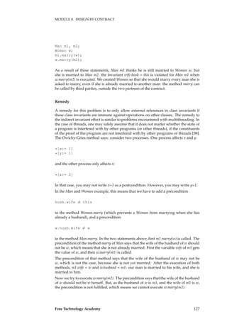 MODULE 8. DESIGN BY CONTRACT
Man m1, m2;
Woman w;
m1.marry(w);
w.marry(m2);
As a result of these statements, Man m1 thinks he is still married to Woman w, but
she is married to Man m2: the invariant wife.husb = this is violated for Man m1 when
w.marry(m2) is executed. We created Woman so that she would marry every man she is
asked to marry, even if she is already married to another man: the method marry can
be called by third parties, outside the two partners of the contract.
Remedy
A remedy for this problem is to only allow external references in class invariants if
these class invariants are immune against operations on other classes. The remedy to
the indirect invariant effect is similar to problems encountered with multithreading. In
the case of threads, one may safely assume that it does not matter whether the state of
a program is interfered with by other programs (or other threads), if the constituents
of the proof of the program are not interfered with by other programs or threads [38].
The Owicky-Gries method says: consider two processes. One process affects x and y:
*[x:= 1]
*[y:= 1]
and the other process only affects x:
*[x:= 2]
In that case, you may not write x=1 as a postcondition. However, you may write y=1.
In the Man and Woman example, this means that we have to add a precondition
husb.wife �= this
to the method Woman.marry (which prevents a Woman from marrying when she has
already a husband), and a precondition
w.husb.wife �= w
to the method Man.marry. In the two statements above, ﬁrst m1.marry(w) is called. The
precondition of the method marry of Man says that the wife of the husband of w should
not be w, which means that she is not already married. First the variable wife of m1 gets
the value of w, and then w.marry(m1) is called.
The precondition of that method says that the wife of the husband of w may not be
w, which is not the case, because she is not yet married. After the execution of both
methods, m1.wife = w and w.husband = m1: our man is married to his wife, and she is
married to him.
Now we try to execute w.marry(m2). The precondition says that the wife of the husband
of w should not be w herself. But, as the husband of w is m1, and the wife of m1 is w,
the precondition is not fulﬁlled, which means we cannot execute w.marry(m2).
Free Technology Academy 127
 