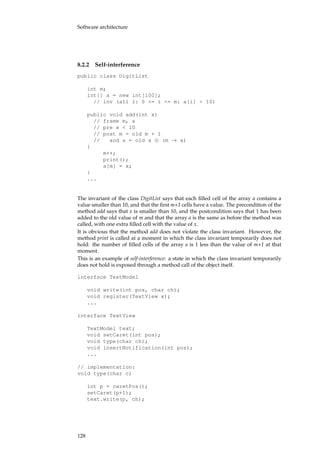Software architecture
8.2.2 Self-interference
public class DigitList
int m;
int[] a = new int[100];
// inv (all i: 0 <= i <= m: a[i] < 10)
public void add(int x)
// frame m, a
// pre x < 10
// post m = old m + 1
// and a = old a ⊕ (m → x)
{
m++;
print();
a[m] = x;
}
...
The invariant of the class DigitList says that each ﬁlled cell of the array a contains a
value smaller than 10, and that the ﬁrst m+1 cells have a value. The precondition of the
method add says that x is smaller than 10, and the postcondition says that 1 has been
added to the old value of m and that the array a is the same as before the method was
called, with one extra ﬁlled cell with the value of x.
It is obvious that the method add does not violate the class invariant. However, the
method print is called at a moment in which the class invariant temporarily does not
hold: the number of ﬁlled cells of the array a is 1 less than the value of m+1 at that
moment.
This is an example of self-interference: a state in which the class invariant temporarily
does not hold is exposed through a method call of the object itself.
interface TextModel
void write(int pos, char ch);
void register(TextView x);
...
interface TextView
TextModel text;
void setCaret(int pos);
void type(char ch);
void insertNotification(int pos);
...
// implementation:
void type(char c)
int p = caretPos();
setCaret(p+1);
text.write(p, ch);
128
 