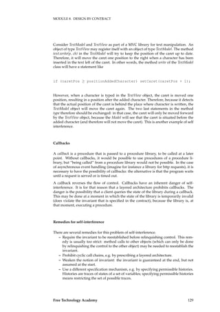 MODULE 8. DESIGN BY CONTRACT
Consider TextModel and TextView as part of a MVC library for text manipulation. An
object of type TextView may register itself with an object of type TextModel. The method
text.write(p, ch) in the TextModel will try to keep the position of the caret up to date.
Therefore, it will move the caret one position to the right when a character has been
inserted in the text left of the caret. In other words, the method write of the TextModel
class will have a statement like
if (caretPos ≥ positionAddedCharacter) setCaret(caretPos + 1);
However, when a character is typed in the TextView object, the caret is moved one
position, resulting in a position after the added character. Therefore, because it detects
that the actual position of the caret is behind the place where character is written, the
TextModel object will move the caret again. The two last statements in the method
type therefore should be exchanged: in that case, the caret will only be moved forward
by the TextView object, because the Model will see that the caret is situated before the
added character (and therefore will not move the caret). This is another example of self
interference.
Callbacks
A callback is a procedure that is passed to a procedure library, to be called at a later
point. Without callbacks, it would be possible to use procedures of a procedure li-
brary, but “being called” from a procedure library would not be possible. In the case
of asynchronous event handling (imagine for instance a library for http requests), it is
necessary to have the possibility of callbacks: the alternative is that the program waits
until a request is served or is timed out.
A callback reverses the ﬂow of control. Callbacks have an inherent danger of self-
interference. It is for that reason that a layered architecture prohibits callbacks. The
danger is the possibility that a client queries the state of the library during a callback.
This may be done at a moment in which the state of the library is temporarily invalid
(does violate the invariant that is speciﬁed in the contract), because the library is, at
that moment, executing a procedure.
Remedies for self-interference
There are several remedies for this problem of self-interference.
– Require the invariant to be reestablished before relinquishing control. This rem-
edy is usually too strict: method calls to other objects (which can only be done
by relinquishing the control to the other object) may be needed to reestablish the
invariant.
– Prohibit cyclic call chains, e.g. by prescribing a layered architecture.
– Weaken the notion of invariant: the invariant is guaranteed at the end, but not
assumed at the start.
– Use a different speciﬁcation mechanism, e.g. by specifying permissible histories.
Histories are traces of states of a set of variables; specifying permissible histories
means restricting the set of possible traces.
Free Technology Academy 129
 