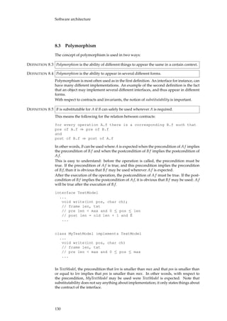Software architecture
8.3 Polymorphism
The concept of polymorphism is used in two ways:
Polymorphism is the ability of different things to appear the same in a certain context.DEFINITION 8.3
Polymorphism is the ability to appear in several different forms.DEFINITION 8.4
Polymorphism is most often used as in the ﬁrst deﬁnition. An interface for instance, can
have many different implementations. An example of the second deﬁnition is the fact
that an object may implement several different interfaces, and thus appear in different
forms.
With respect to contracts and invariants, the notion of substitutability is important.
B is substitutable for A if B can safely be used wherever A is required.DEFINITION 8.5
This means the following for the relation between contracts:
for every operation A.f there is a corresponding B.f such that
pre of A.f ⇒ pre of B.f
and
post of B.f ⇒ post of A.f
In other words, B can be used where A is expected when the precondition of A.f implies
the precondition of B.f and when the postcondition of B.f implies the postcondition of
A.f.
This is easy to understand: before the operation is called, the precondition must be
true. If the precondition of A.f is true, and this precondition implies the precondition
of B.f, than it is obvious that B.f may be used wherever A.f is expected.
After the execution of the operation, the postcondition of A.f must be true. If the post-
condition of B.f implies the postcondition of A.f, it is obvious that B.f may be used: A.f
will be true after the execution of B.f.
interface TextModel
...
void write(int pos, char ch);
// frame len, txt
// pre len < max and 0 ≤ pos ≤ len
// post len = old len + 1 and ˇE
...
class MyTextModel implements TextModel
...
void write(int pos, char ch)
// frame len, txt
// pre len < max and 0 ≤ pos ≤ max
...
In TextModel, the precondition that len is smaller than max and that pos is smaller than
or equal to len implies that pos is smaller than max. In other words, with respect to
the precondition, MyTextModel may be used were TextModel is expected. Note that
substitutability does not say anything about implementation; it only states things about
the contract of the interface.
130
 