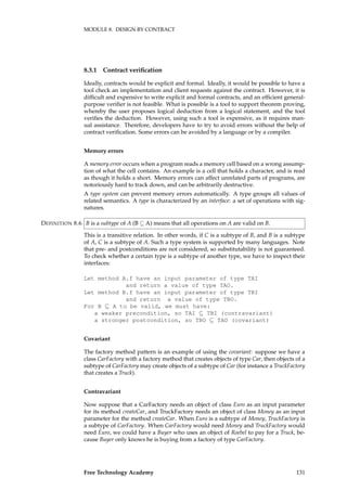 MODULE 8. DESIGN BY CONTRACT
8.3.1 Contract veriﬁcation
Ideally, contracts would be explicit and formal. Ideally, it would be possible to have a
tool check an implementation and client requests against the contract. However, it is
difﬁcult and expensive to write explicit and formal contracts, and an efﬁcient general-
purpose veriﬁer is not feasible. What is possible is a tool to support theorem proving,
whereby the user proposes logical deduction from a logical statement, and the tool
veriﬁes the deduction. However, using such a tool is expensive, as it requires man-
ual assistance. Therefore, developers have to try to avoid errors without the help of
contract veriﬁcation. Some errors can be avoided by a language or by a compiler.
Memory errors
A memory error occurs when a program reads a memory cell based on a wrong assump-
tion of what the cell contains. An example is a cell that holds a character, and is read
as though it holds a short. Memory errors can affect unrelated parts of programs, are
notoriously hard to track down, and can be arbitrarily destructive.
A type system can prevent memory errors automatically. A type groups all values of
related semantics. A type is characterized by an interface: a set of operations with sig-
natures.
B is a subtype of A (B ⊆ A) means that all operations on A are valid on B.DEFINITION 8.6
This is a transitive relation. In other words, if C is a subtype of B, and B is a subtype
of A, C is a subtype of A. Such a type system is supported by many languages. Note
that pre- and postconditions are not considered, so substitutability is not guaranteed.
To check whether a certain type is a subtype of another type, we have to inspect their
interfaces:
Let method A.f have an input parameter of type TAI
and return a value of type TAO.
Let method B.f have an input parameter of type TBI
and return a value of type TBO.
For B ⊆ A to be valid, we must have:
a weaker precondition, so TAI ⊆ TBI (contravariant)
a stronger postcondition, so TBO ⊆ TAO (covariant)
Covariant
The factory method pattern is an example of using the covariant: suppose we have a
class CarFactory with a factory method that creates objects of type Car, then objects of a
subtype of CarFactory may create objects of a subtype of Car (for instance a TruckFactory
that creates a Truck).
Contravariant
Now suppose that a CarFactory needs an object of class Euro as an input parameter
for its method createCar, and TruckFactory needs an object of class Money as an input
parameter for the method createCar. When Euro is a subtype of Money, TruckFactory is
a subtype of CarFactory. When CarFactory would need Money and TruckFactory would
need Euro, we could have a Buyer who uses an object of Roebel to pay for a Truck, be-
cause Buyer only knows he is buying from a factory of type CarFactory.
Free Technology Academy 131
 