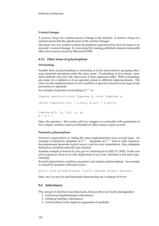 Software architecture
Contract changes
A syntactic change of a contract means a change in the interface. A semantic change of a
contract means that the speciﬁcation of the contract changes.
The fragile base class problem is about the problems experienced by derived classes if an
ancestor’s contract changes. It is prevented by making published contracts immutable
(this is for instance forced by Microsoft COM).
8.3.2 Other forms of polymorphism
Overloading
Another form of polymorphism is overloading or ad-hoc polymorphism: grouping other-
wise unrelated operations under the same name. Overloading in Java means: unre-
lated methods may have the same name if their signatures differ. With overloading,
one name (of a method or of an operator) points to different implementations. The
choice for the implementation of such a method or operator is based on the types of the
parameters or operands.
An example of operator overloading in C++
is:
Complex operator+(const Complex& x, const Complex& y)
return Complex(x.re() + y.re(), x.im() + y.im());
Complex p(2, 3), i(0, 1), q;
q = p + i
Here, the operator + that works with two integers is overloaded with summation of
two complex numbers (and is overloaded on other numeric types as well).
Parametric polymorphism
Parametric polymorphism is: letting the same implementation serve several types. An
example is formed by templates in C++
. Templates in C++
lead to code explosion:
the preprocessor generates explicit source code for every instantiation. Also, templates
themselves cannot be statically type checked.
Another example is formed by Java generics (introduced in J2SE 5.0, 2005). In the case
of Java generics, there is no code duplication at any level, and there is full static type-
checking.
Bounded polymorphism combines parametric and subtype polymorphism. An example
is formed by bounded wildcards in Java:
public void printBirthdays (List<? extends Person> persons)
Here, any List may be used that holds elements that are a subtype of Person.
8.4 Inheritance
The concept of inheritance has three facets, that are often not clearly distinguished:
1. Subclassing (implementation inheritance)
2. Subtyping (interface inheritance)
3. Substitutability (with respect to arguments of methods)
132
 