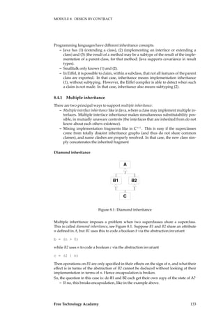 MODULE 8. DESIGN BY CONTRACT
Programming languages have different inheritance concepts.
– Java has (1) (extending a class), (2) (implementing an interface or extending a
class) and (3) (the result of a method may be a subtype of the result of the imple-
mentation of a parent class, for that method: Java supports covariance in result
types).
– Smalltalk only knows (1) and (2).
– In Eiffel, it is possible to claim, within a subclass, that not all features of the parent
class are exported. In that case, inheritance means implementation inheritance
(1), without subtyping. However, the Eiffel compiler is able to detect when such
a claim is not made. In that case, inheritance also means subtyping (2).
8.4.1 Multiple inheritance
There are two principal ways to support multiple inheritance:
– Multiple interface inheritance like in Java, where a class may implement multiple in-
terfaces. Multiple interface inheritance makes simultaneous substitutability pos-
sible, in mutually unaware contexts (the interfaces that are inherited from do not
know about each others existence).
– Mixing implementation fragments like in C++
. This is easy if the superclasses
come from totally disjoint inheritance graphs (and thus do not share common
classes), and name clashes are properly resolved. In that case, the new class sim-
ply concatenates the inherited fragment
Diamond inheritance
A
B1 B2
C
Figure 8.1: Diamond inheritance
Multiple inheritance imposes a problem when two superclasses share a superclass.
This is called diamond inheritance, see Figure 8.1. Suppose B1 and B2 share an attribute
n deﬁned in A, but B1 uses this to code a boolean b via the abstraction invariant
b = (n > 0)
while B2 uses n to code a boolean c via the abstraction invariant
c = (2 | n)
Then operations on B1 are only speciﬁed in their effects on the sign of n, and what their
effect is in terms of the abstraction of B2 cannot be deduced without looking at their
implementation in terms of n. Hence encapsulation is broken.
So, the question in this case is: do B1 and B2 each get their own copy of the state of A?
– If no, this breaks encapsulation, like in the example above.
Free Technology Academy 133
 