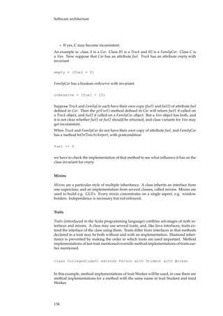 Software architecture
– If yes, C may become inconsistent.
An example is: class A is a Car. Class B1 is a Truck and B2 is a FamilyCar. Class C is
a Van. Now suppose that Car has an attribute fuel. Truck has an attribute empty with
invariant
empty = (fuel = 0)
FamilyCar has a boolean onReserve with invariant
onReserve = (fuel < 15)
Suppose Truck and FamilyCar each have their own copy (fuel1 and fuel2) of attribute fuel
deﬁned in Car. Then the getFuel() method deﬁned in Car will return fuel1 if called on
a Truck object, and fuel2 if called on a FamilyCar object. But a Van object has both, and
it is not clear whether fuel1 or fuel2 should be returned, and class variants for Van may
get inconsistent.
When Truck and FamilyCar do not have their own copy of attribute fuel, and FamilyCar
has a method beOnTimeAtAirport, with postcondition
fuel >= 0
we have to check the implementation of that method to see what inﬂuence it has on the
class invariant for empty.
Mixins
Mixins are a particular style of multiple inheritance. A class inherits an interface from
one superclass, and an implementation from several classes, called mixins. Mixins are
used to build e.g. GUI’s. Every mixin concentrates on a single aspect, e.g. window
borders. Independence is necessary but not enforced.
Traits
Traits (introduced in the Scala programming language) combine advatages of noth in-
terfaces and mixins. A class may use several traits, and, like Java interfaces, traits ex-
tend the interface of the class using them. Traits differ from interfaces in that methods
declared in a trait may be both without and with an implementation. Diamond inher-
itance is prevented by making the order in which traits are used important. Method
implementations of last trait mentioned override method implementations of traits ear-
lier mentioned.
class CollegeStudent extends Person with Student with Worker
In this example, method implementations of trait Worker will be used, in case there are
method implementations for a method with the same name in trait Student and traid
Worker.
134
 