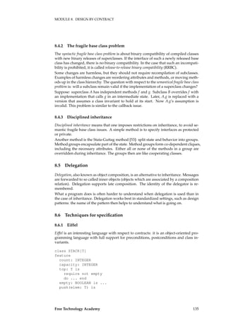 MODULE 8. DESIGN BY CONTRACT
8.4.2 The fragile base class problem
The syntactic fragile base class problem is about binary compatibility of compiled classes
with new binary releases of superclasses. If the interface of such a newly released base
class has changed, there is no binary compatibility. In the case that such an incompati-
bility is prohibited, it is called release-to-release binary compatibility (RRBC).
Some changes are harmless, but they should not require recompilation of subclasses.
Examples of harmless changes are reordering attributes and methods, or moving meth-
ods up in the class hierarchy. The question with respect to the semantical fragile base class
problem is: will a subclass remain valid if the implementation of a superclass changes?
Suppose: superclass A has independent methods f and g. Subclass B overrides f with
an implementation that calls g in an intermediate state. Later, A.g is replaced with a
version that assumes a class invariant to hold at its start. Now A.g’s assumption is
invalid. This problem is similar to the callback issue.
8.4.3 Disciplined inheritance
Disciplined inheritance means that one imposes restrictions on inheritance, to avoid se-
mantic fragile base class issues. A simple method is to specify interfaces as protected
or private.
Another method is the Stata-Guttag method [53]: split state and behavior into groups.
Method groups encapsulate part of the state. Method groups form co-dependent cliques,
including the necessary attributes. Either all or none of the methods in a group are
overridden during inheritance. The groups then are like cooperating classes.
8.5 Delegation
Delegation, also known as object composition, is an alternative to inheritance. Messages
are forwarded to so called inner objects (objects which are associated by a composition
relation). Delegation supports late composition. The identity of the delegator is re-
membered.
What a program does is often harder to understand when delegation is used than in
the case of inheritance. Delegation works best in standardized settings, such as design
patterns: the name of the pattern then helps to understand what is going on.
8.6 Techniques for speciﬁcation
8.6.1 Eiffel
Eiffel is an interesting language with respect to contracts: it is an object-oriented pro-
gramming language with full support for preconditions, postconditions and class in-
variants.
class STACK[T]
feature
count: INTEGER
capacity: INTEGER
top: T is
require not empty
do ... end
empty: BOOLEAN is ...
push(elem: T) is
Free Technology Academy 135
 
