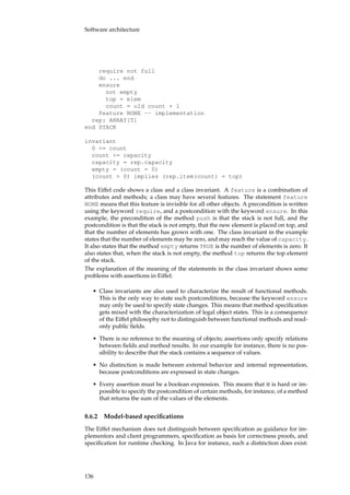 Software architecture
require not full
do ... end
ensure
not empty
top = elem
count = old count + 1
feature NONE -- implementation
rep: ARRAY[T]
end STACK
invariant
0 <= count
count <= capacity
capacity = rep.capacity
empty = (count = 0)
(count > 0) implies (rep.item(count) = top)
This Eiffel code shows a class and a class invariant. A feature is a combination of
attributes and methods; a class may have several features. The statement feature
NONE means that this feature is invisible for all other objects. A precondition is written
using the keyword require, and a postcondition with the keyword ensure. In this
example, the precondition of the method push is that the stack is not full, and the
postcondition is that the stack is not empty, that the new element is placed on top, and
that the number of elements has grown with one. The class invariant in the example
states that the number of elements may be zero, and may reach the value of capacity.
It also states that the method empty returns TRUE is the number of elements is zero. It
also states that, when the stack is not empty, the method top returns the top element
of the stack.
The explanation of the meaning of the statements in the class invariant shows some
problems with assertions in Eiffel:
• Class invariants are also used to characterize the result of functional methods.
This is the only way to state such postconditions, because the keyword ensure
may only be used to specify state changes. This means that method speciﬁcation
gets mixed with the characterization of legal object states. This is a consequence
of the Eiffel philosophy not to distinguish between functional methods and read-
only public ﬁelds.
• There is no reference to the meaning of objects; assertions only specify relations
between ﬁelds and method results. In our example for instance, there is no pos-
sibility to describe that the stack contains a sequence of values.
• No distinction is made between external behavior and internal representation,
because postconditions are expressed in state changes.
• Every assertion must be a boolean expression. This means that it is hard or im-
possible to specify the postcondition of certain methods, for instance, of a method
that returns the sum of the values of the elements.
8.6.2 Model-based speciﬁcations
The Eiffel mechanism does not distinguish between speciﬁcation as guidance for im-
plementors and client programmers, speciﬁcation as basis for correctness proofs, and
speciﬁcation for runtime checking. In Java for instance, such a distinction does exist:
136
 