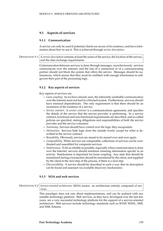 MODULE 9. SERVICE ORIENTED ARCHITECTURES
9.1 Aspects of services
9.1.1 Communication
A service can only be used if potential clients are aware of its existence, and have infor-
mation about how to use it. This is achieved through service description.
A service description contains at least the name of the service, the location of the service,DEFINITION 9.1
and the data exchange requirements.
Communication between services is done through messages, asynchronously: services
communicate over the internet, and the loss of a connection or of a communicating
partner should not block the system that offers the service. Messages should be au-
tonomous, which means that they must be outﬁtted with enough information to self-
govern their part of the processing logic.
9.1.2 Key aspects of services
Key aspects of services are:
– Loose coupling. As we have already seen, the inherently unreliable communication
over the internet must not lead to a blocked system. Furthermore, services should
have minimal dependencies. The only requirement is that there should be an
awareness of the existence of a service.
– Service contract. A service contract is a communications agreement, and speciﬁes
the details of the service that the service provider is performing. In a service
contract, functional and non-functional requirements are described, and so-called
policies are speciﬁed, stating obligations and responsibilities of both the service
provider and the service consumer.
– Autonomy. Services should have control over the logic they encapsulate.
– Abstraction. Services hide logic from the outside world, except for what is de-
scribed in the service contract.
– Reusability. Obviously, services are meant to be reused over and over again.
– Composability. When services are composable, collections of services can be coor-
dinated and assembled for composite services.
– Statelessness. To be as reliable as possible, especially when communication is done
over the internet, services should minimize retaining information speciﬁc to an
activity. Statelessness is important for loose coupling. Any state that should be
maintained during a transaction should be maintained by the client, and supplied
by the client in the next step of the process, if there is a next step.
– Discoverability. A service should be described in such a way that its description
can be found and assessed via available discovery mechanisms.
9.1.3 SOA and web services
Service-oriented architecture (SOA) means: an architecture entirely composed of ser-DEFINITION 9.2
vices.
This paradigm does not care about implementations, and can be realized with any
suitable technology platform. Web services, as they have developed over the last few
years, are a very successful technology platform for the support of a service-oriented
architecture. Web services include technology standards such as SOAP, WSDL, XML
and XML Schema.
Free Technology Academy 139
 