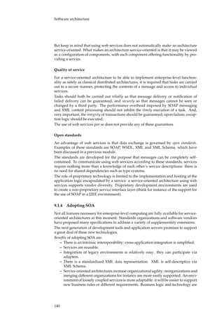 Software architecture
But keep in mind that using web services does not automatically make an architecture
service-oriented. What makes an architecture service-oriented is that it may be viewed
as a conﬁguration of components, with each component offering functionality by pro-
viding a service.
Quality of service
For a service-oriented architecture to be able to implement enterprise-level function-
ality as safely as classical distributed architectures, it is required that tasks are carried
out in a secure manner, protecting the contents of a message and access to individual
services.
Tasks should both be carried out reliably so that message delivery or notiﬁcation of
failed delivery can be guaranteed, and securely so that messages cannot be seen or
changed by a third party. The performance overhead imposed by SOAP messaging
and XML content processing should not inhibit the timely execution of a task. And,
very important, the integrity of transactions should be guaranteed; upon failure, excep-
tion logic should be executed.
The use of web services per se does not provide any of these guarantees.
Open standards
An advantage of web services is that data exchange is governed by open standards.
Examples of these standards are SOAP, WSDL, XML and XML Schema, which have
been discussed in a previous module.
The standards are developed for the purpose that messages can be completely self-
contained. To communicate using web services according to these standards, services
require nothing more than a knowledge of each other’s service descriptions: there is
no need for shared dependencies such as type systems.
The role of proprietary technology is limited to the implementation and hosting of the
application logic encapsulated by a service: a service-oriented architecture using web
services supports vendor diversity. Proprietary development environments are used
to create a non-proprietary service interface layer (think for instance of the support for
the use of SOAP in a J2EE environment).
9.1.4 Adopting SOA
Not all features necessary for enterprise-level computing are fully available for service-
oriented architectures at this moment. Standards organizations and software vendors
have proposed many speciﬁcations to address a variety of supplementary extensions.
The next generation of development tools and application servers promises to support
a great deal of these new technologies.
Beneﬁts of adopting SOA are:
– There is an intrinsic interoperability: cross-application integration is simpliﬁed.
– Services are reusable.
– Integration of legacy environments is relatively easy: they can participate via
adapters.
– There is a standardized XML data representation. XML is self-descriptive via
XML Schema.
– Service-oriented architectures increase organizational agility: reorganizations and
merging different organizations for instance are more easily supported. An envi-
ronment of loosely coupled services is more adaptable: it will be easier to support
new business rules or different requirements. Business logic and technology are
140
 