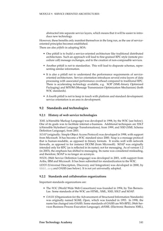 MODULE 9. SERVICE ORIENTED ARCHITECTURES
abstracted into separate service layers, which means that it will be easier to intro-
duce new technology.
However, these beneﬁts only manifest themselves in the long run, as the use of service-
oriented principles becomes established.
There are also pitfalls in adopting SOA:
• One pitfall is to build a service-oriented architecture like traditional distributed
architectures. Such an approach will lead to ﬁne-grained RPC-style (remote pro-
cedure call) message exchanges, and to the creation of non-composable services.
• Another pitfall is not to standardize. This will lead to disparate schemas, repre-
senting similar information.
• It is also a pitfall not to understand the performance requirements of service-
oriented architectures. Service orientation introduces several extra layers of data
processing with associated performance overhead compared to traditional RPC.
There is accelerating technology available, e.g. XOP (XML-binary Optimized
Packaging) and MTOM (Message Transmission Optimization Mechanism) (both
W3C standards).
• A fourth pitfall is not to keep in touch with platform and standard development:
service orientation is an area in development.
9.2 Standards and technologies
9.2.1 History of web service technologies
XML (eXtensible Markup Language) was developed in 1998, by the W3C (see below).
One of its goals was to facilitate internet e-business. Additional techniques are XSLT
(eXtensible Stylesheet Language Transformations), from 1999, and XSD (XML Schema
Deﬁnition Language), from 2001.
SOAP (originally: Simple Object Access Protocol) was developed in 1998, with support
from Microsoft. It has become a W3C standard since 2000. Soap is a message protocol
that is human-readable, as opposed to binary formats. It works well with network
ﬁrewalls, as opposed to for instance DCOM (from Microsoft). SOAP was originally
intended only for RPC (as is reﬂected in its name); not for messaging. As of version 1.2
(in 2003), the emphasis has shifted to messaging. Its name was considered misleading,
and therefore, SOAP is no longer an acronym.
WSDL (Web Service Deﬁnition Language) was developed in 2001, with support from
Ariba, IBM and Microsoft. It has been submitted for standardization to the W3C.
UDDI (Universal Description, Discovery and Integration) was developed in 2000, by
UDDI.org and OASIS (see below). It is not yet universally adopted.
9.2.2 Standards and collaboration organizations
Important standards organizations are:
• The W3C (World Wide Web Consortium) was founded in 1994, by Tim Berners-
Lee. Some standards of the W3C are HTML, XML, XSD, XSLT and SOAP.
• OASIS (Organization for the Advancement of Structured Information Standards)
was originally named SGML Open, which was founded in 1993. In 1998, the
name has changed into OASIS. Some standards of OASIS are WS-BPEL (Web Ser-
vices Business Process Execution Language), ebXML (Electronic Business XML),
Free Technology Academy 141
 