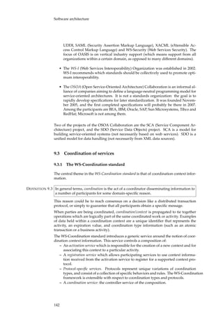 Software architecture
UDDI, SAML (Security Assertion Markup Language), XACML (eXtensible Ac-
cess Control Markup Language) and WS-Security (Web Services Security). The
focus of OASIS is on vertical industry support (which means support from all
organizations within a certain domain, as opposed to many different domains).
• The WS-I (Web Services Interoperability) Organization was established in 2002.
WS-I recommends which standards should be collectively used to promote opti-
mum interoperability.
• The OSOA (Open Service-Oriented Architecture) Collaboration is an informal al-
liance of companies aiming to deﬁne a language-neutral programming model for
service-oriented architectures. It is not a standards organization: the goal is to
rapidly develop speciﬁcations for later standardization. It was founded Novem-
ber 2005, and the ﬁrst completed speciﬁcations will probably be there in 2007.
Among the participants are BEA, IBM, Oracle, SAP, Sun Microsystems, Tibco and
RedHat; Microsoft is not among them.
Two of the projects of the OSOA Collaboration are the SCA (Service Component Ar-
chitecture) project, and the SDO (Service Data Objects) project. SCA is a model for
building service-oriented systems (not necessarily based on web services). SDO is a
uniﬁed model for data handling (not necessarily from XML data sources).
9.3 Coordination of services
9.3.1 The WS-Coordination standard
The central theme in the WS-Coordination standard is that of coordination context infor-
mation.
In general terms, coordination is the act of a coordinator disseminating information toDEFINITION 9.3
a number of participants for some domain-speciﬁc reason.
This reason could be to reach consensus on a decision like a distributed transaction
protocol, or simply to guarantee that all participants obtain a speciﬁc message.
When parties are being coordinated, coordination!context is propagated to tie together
operations which are logically part of the same coordinated work or activity. Examples
of data held within a coordination context are a unique identiﬁer that represents the
activity, an expiration value, and coordination type information (such as an atomic
transaction or a business activity).
The WS-Coordination standard introduces a generic service around the notion of coor-
dination context information. This service controls a composition of:
– An activation service which is responsible for the creation of a new context and for
associating this context to a particular activity.
– A registration service which allows participating services to use context informa-
tion received from the activation service to register for a supported context pro-
tocol.
– Protocol-speciﬁc services. Protocols represent unique variations of coordination
types, and consist of a collection of speciﬁc behaviors and rules. The WS-Coordination
framework is extensible with respect to coordination types and protocols.
– A coordination service: the controller service of the composition.
142
 