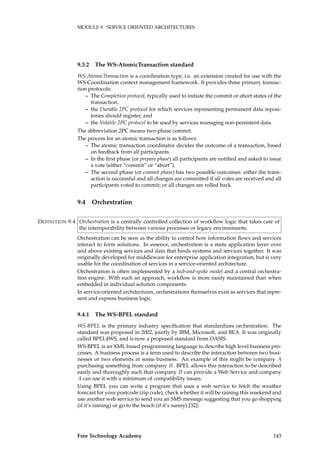 MODULE 9. SERVICE ORIENTED ARCHITECTURES
9.3.2 The WS-AtomicTransaction standard
WS-AtomicTransaction is a coordination type, i.e. an extension created for use with the
WS-Coordination context management framework. It provides three primary transac-
tion protocols:
– The Completion protocol, typically used to initiate the commit or abort states of the
transaction,
– the Durable 2PC protocol for which services representing permanent data reposi-
tories should register, and
– the Volatile 2PC protocol to be used by services managing non-persistent data.
The abbreviation 2PC means two-phase commit.
The process for an atomic transaction is as follows:
– The atomic transaction coordinator decides the outcome of a transaction, based
on feedback from all participants.
– In the ﬁrst phase (or prepare phase) all participants are notiﬁed and asked to issue
a vote (either “commit” or “abort”).
– The second phase (or commit phase) has two possible outcomes: either the trans-
action is successful and all changes are committed if all votes are received and all
participants voted to commit; or all changes are rolled back.
9.4 Orchestration
Orchestration is a centrally controlled collection of workﬂow logic that takes care ofDEFINITION 9.4
the interoperability between various processes or legacy environments.
Orchestration can be seen as the ability to control how information ﬂows and services
interact to form solutions. In essence, orchestration is a meta application layer over
and above existing services and data that binds systems and services together. It was
originally developed for middleware for enterprise application integration, but is very
usable for the coordination of services in a service-oriented architecture.
Orchestration is often implemented by a hub-and-spoke model and a central orchestra-
tion engine. With such an approach, workﬂow is more easily maintained than when
embedded in individual solution components.
In service-oriented architectures, orchestrations themselves exist as services that repre-
sent and express business logic.
9.4.1 The WS-BPEL standard
WS-BPEL is the primary industry speciﬁcation that standardizes orchestration. The
standard was proposed in 2002, jointly by IBM, Microsoft, and BEA. It was originally
called BPEL4WS, and is now a proposed standard from OASIS.
WS-BPEL is an XML based programming language to describe high level business pro-
cesses. A business process is a term used to describe the interaction between two busi-
nesses or two elements in some business. An example of this might be company A
purchasing something from company B. BPEL allows this interaction to be described
easily and thoroughly such that company B can provide a Web Service and company
A can use it with a minimum of compatibility issues.
Using BPEL you can write a program that uses a web service to fetch the weather
forecast for your postcode (zip code), check whether it will be raining this weekend and
use another web service to send you an SMS message suggesting that you go shopping
(if it’s raining) or go to the beach (if it’s sunny) [32].
Free Technology Academy 143
 