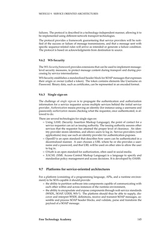 MODULE 9. SERVICE ORIENTED ARCHITECTURES
failures. The protocol is described in a technology-independent manner, allowing it to
be implemented using different network transport technologies.
The protocol provides a framework guaranteeing that service providers will be noti-
ﬁed of the success or failure of message transmissions, and that a message sent with
speciﬁc sequence-related rules will arrive as intended or generate a failure condition.
The protocol is based on acknowledgments from destination to source.
9.6.2 WS-Security
The WS-Security framework provides extensions that can be used to implement message-
level security measures, to protect message content during transport and during pro-
cessing by service intermediaries.
WS-Security establishes a standardized header block for SOAP messages that expresses
their origin or owner (called a token). The token contains elements like Username en
Password. Binary data, such as certiﬁcates, can be represented in an encoded format.
9.6.3 Single sign-on
The challenge of single sign-on is to propagate the authentication and authorization
information for a service requestor across multiple services behind the initial service
provider. Authentication means proving an identity (for instance using a username and
password); authorization means checking what the requestor, once authenticated, is al-
lowed to do.
There are several technologies for single sign-on:
– Using SAML (Security Assertion Markup Language), the point of contact for a
service requestor can act as issuing authority. The issuing authority assures other
services that the requestor has attained the proper level of clearance. An iden-
tity provider stores identities, and allows users to log in. Service providers (web
applications) may use such an identity provider for authentication puposes.
– OpenID is an open standard that describes how users can be authenticated in a
decentralized manner. A user chooses a URL where he or she provides a user-
name and a password, and that URL will be used on other sites to allow the user
to log in.
– OAuth is an open standard for authorization, often used in social media.
– XACML (XML Access Control Markup Language) is a language to specify and
standardize policy management and access decisions. It is developed by OASIS.
9.7 Platforms for service-oriented architectures
For a platform (consisting of a programming language, APIs, and a runtime environ-
ment) to be SOA-capable it should provide:
– the ability to partition software into components capable of communicating with
each other within and across instances of the runtime environment,
– the ability to encapsulate and expose components through web service standards
(WSDL, SOAP, UDDI, WS-*). The platform should thus be able to supply, dis-
cover and interpret WSDL deﬁnitions, receive and transmit SOAP messages, as-
semble and process SOAP header blocks, and validate, parse and transform the
payload of a SOAP message.
Free Technology Academy 145
 