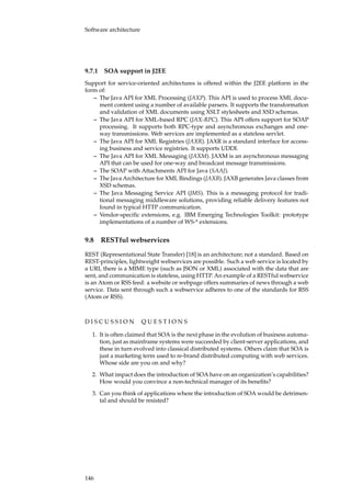 Software architecture
9.7.1 SOA support in J2EE
Support for service-oriented architectures is offered within the J2EE platform in the
form of:
– The Java API for XML Processing (JAXP). This API is used to process XML docu-
ment content using a number of available parsers. It supports the transformation
and validation of XML documents using XSLT stylesheets and XSD schemas.
– The Java API for XML-based RPC (JAX-RPC). This API offers support for SOAP
processing. It supports both RPC-type and asynchronous exchanges and one-
way transmissions. Web services are implemented as a stateless servlet.
– The Java API for XML Registries (JAXR). JAXR is a standard interface for access-
ing business and service registries. It supports UDDI.
– The Java API for XML Messaging (JAXM). JAXM is an asynchronous messaging
API that can be used for one-way and broadcast message transmissions.
– The SOAP with Attachments API for Java (SAAJ).
– The Java Architecture for XML Bindings (JAXB). JAXB generates Java classes from
XSD schemas.
– The Java Messaging Service API (JMS). This is a messaging protocol for tradi-
tional messaging middleware solutions, providing reliable delivery features not
found in typical HTTP communication.
– Vendor-speciﬁc extensions, e.g. IBM Emerging Technologies Toolkit: prototype
implementations of a number of WS-* extensions.
9.8 RESTful webservices
REST (Representational State Transfer) [18] is an architecture; not a standard. Based on
REST-principles, lightweight webservices are possible. Such a web service is located by
a URI, there is a MIME type (such as JSON or XML) associated with the data that are
sent, and communication is stateless, using HTTP. An example of a RESTful webservice
is an Atom or RSS feed: a website or webpage offers summaries of news through a web
service. Data sent through such a webservice adheres to one of the standards for RSS
(Atom or RSS).
D I S C U S S I O N Q U E S T I O N S
1. It is often claimed that SOA is the next phase in the evolution of business automa-
tion, just as mainframe systems were succeeded by client-server applications, and
these in turn evolved into classical distributed systems. Others claim that SOA is
just a marketing term used to re-brand distributed computing with web services.
Whose side are you on and why?
2. What impact does the introduction of SOA have on an organization’s capabilities?
How would you convince a non-technical manager of its beneﬁts?
3. Can you think of applications where the introduction of SOA would be detrimen-
tal and should be resisted?
146
 