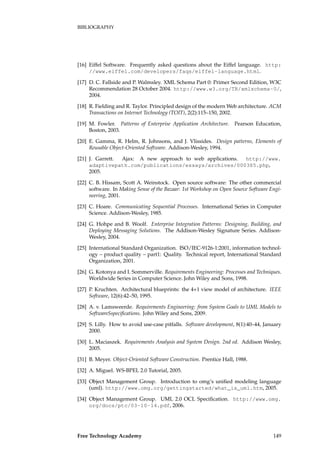 BIBLIOGRAPHY
[16] Eiffel Software. Frequently asked questions about the Eiffel language. http:
//www.eiffel.com/developers/faqs/eiffel-language.html.
[17] D. C. Fallside and P. Walmsley. XML Schema Part 0: Primer Second Edition, W3C
Recommendation 28 October 2004. http://www.w3.org/TR/xmlschema-0/,
2004.
[18] R. Fielding and R. Taylor. Principled design of the modern Web architecture. ACM
Transactions on Internet Technology (TOIT), 2(2):115–150, 2002.
[19] M. Fowler. Patterns of Enterprise Application Architecture. Pearson Education,
Boston, 2003.
[20] E. Gamma, R. Helm, R. Johnsons, and J. Vlissides. Design patterns, Elements of
Reusable Object-Oriented Software. Addison-Wesley, 1994.
[21] J. Garrett. Ajax: A new approach to web applications. http://www.
adaptivepath.com/publications/essays/archives/000385.php,
2005.
[22] C. B. Hissam, Scott A. Weinstock. Open source software: The other commercial
software. In Making Sense of the Bazaar: 1st Workshop on Open Source Software Engi-
neering, 2001.
[23] C. Hoare. Communicating Sequential Processes. International Series in Computer
Science. Addison-Wesley, 1985.
[24] G. Hohpe and B. Woolf. Enterprise Integration Patterns: Designing, Building, and
Deploying Messaging Solutions. The Addison-Wesley Signature Series. Addison-
Wesley, 2004.
[25] International Standard Organization. ISO/IEC-9126-1:2001, information technol-
ogy – product quality – part1: Quality. Technical report, International Standard
Organization, 2001.
[26] G. Kotonya and I. Sommerville. Requirements Engineering: Processes and Techniques.
Worldwide Series in Computer Science. John Wiley and Sons, 1998.
[27] P. Kruchten. Architectural blueprints: the 4+1 view model of architecture. IEEE
Software, 12(6):42–50, 1995.
[28] A. v. Lamsweerde. Requirements Engineering: from System Goals to UML Models to
SoftwareSspeciﬁcations. John Wiley and Sons, 2009.
[29] S. Lilly. How to avoid use-case pitfalls. Software development, 8(1):40–44, January
2000.
[30] L. Maciaszek. Requirements Analysis and System Design. 2nd ed. Addison Wesley,
2005.
[31] B. Meyer. Object-Oriented Software Construction. Prentice Hall, 1988.
[32] A. Miguel. WS-BPEL 2.0 Tutorial, 2005.
[33] Object Management Group. Introduction to omg’s uniﬁed modeling language
(uml). http://www.omg.org/gettingstarted/what_is_uml.htm, 2005.
[34] Object Management Group. UML 2.0 OCL Speciﬁcation. http://www.omg.
org/docs/ptc/03-10-14.pdf, 2006.
Free Technology Academy 149
 
