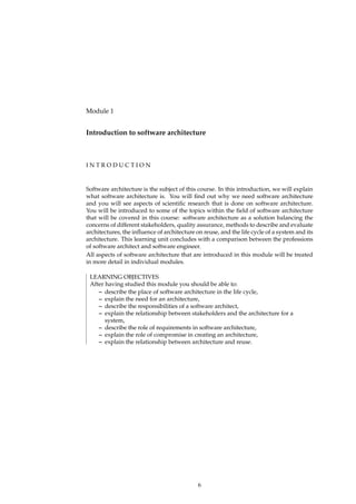 Module 1
Introduction to software architecture
I N T R O D U C T I O N
Software architecture is the subject of this course. In this introduction, we will explain
what software architecture is. You will ﬁnd out why we need software architecture
and you will see aspects of scientiﬁc research that is done on software architecture.
You will be introduced to some of the topics within the ﬁeld of software architecture
that will be covered in this course: software architecture as a solution balancing the
concerns of different stakeholders, quality assurance, methods to describe and evaluate
architectures, the inﬂuence of architecture on reuse, and the life cycle of a system and its
architecture. This learning unit concludes with a comparison between the professions
of software architect and software engineer.
All aspects of software architecture that are introduced in this module will be treated
in more detail in individual modules.
LEARNING OBJECTIVES
After having studied this module you should be able to:
– describe the place of software architecture in the life cycle,
– explain the need for an architecture,
– describe the responsibilities of a software architect,
– explain the relationship between stakeholders and the architecture for a
system,
– describe the role of requirements in software architecture,
– explain the role of compromise in creating an architecture,
– explain the relationship between architecture and reuse.
6
 