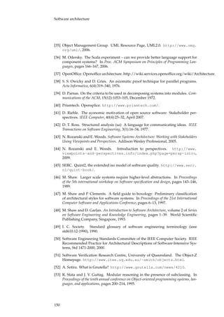 Software architecture
[35] Object Management Group. UML Resource Page, UML2.0. http://www.omg.
org/uml/, 2006.
[36] M. Odersky. The Scala experiment – can we provide better language support for
component systems? In Proc. ACM Symposium on Principles of Programming Lan-
guages, pages 166–167, 2006.
[37] OpenOfﬁce. Openofﬁce architecture. http://wiki.services.openofﬁce.org/wiki/Architecture.
[38] S. S. Owicky and D. Gries. An axiomatic proof technique for parallel programs.
Acta Informatica, 6(4):319–340, 1976.
[39] D. Parnas. On the criteria to be used in decomposing systems into modules. Com-
munications of the ACM, 15(12):1053–105, December 1972.
[40] Prismtech. Opensplice. http://www.prismtech.com/.
[41] D. Riehle. The economic motivation of open source software: Stakeholder per-
spectives. IEEE Computer, 40(4):25–32, April 2007.
[42] D. T. Ross. Structured analysis (sa): A language for communicating ideas. IEEE
Transactions on Software Engineering, 3(1):16–34, 1977.
[43] N. Rozanski and E. Woods. Software Systems Architecture: Working with Stakeholders
Using Viewpoints and Perspectives. Addison-Wesley Professional, 2005.
[44] N. Rozanski and E. Woods. Introduction to perspectives. http://www.
viewpoints-and-perspectives.info/index.php?page=persp-intro,
2009.
[45] SERC. Quint2, the extended iso model of software quality. http://www.serc.
nl/quint-book/.
[46] M. Shaw. Larger scale systems require higher-level abstractions. In Proceedings
of the 5th international workshop on Software speciﬁcation and design, pages 143–146,
1989.
[47] M. Shaw and P. Clements. A ﬁeld guide to boxology: Preliminary classiﬁcation
of architectural styles for software systems. In Proceedings of the 21st International
Computer Software and Applications Conference, pages 6–13, 1997.
[48] M. Shaw and D. Garlan. An Introduction to Software Architecture, volume 2 of Series
on Software Engineering and Knowledge Engineering, pages 1–39. World Scientiﬁc
Publishing Company, Singapore, 1993.
[49] I. C. Society. Standard glossary of software engineering terminology (ieee
std610.12-1990), 1990.
[50] Software Engineering Standards Committee of the IEEE Computer Society. IEEE
Recommended Practice for Architectural Descriptions of Software-Intensive Sys-
tems, Std 1471-2000, 2000.
[51] Software Veriﬁcation Research Centre, University of Queensland. The Object-Z
Homepage. http://www.itee.uq.edu.au/~smith/objectz.html.
[52] A. Sotira. What is Gnutella? http://www.gnutella.com/news/4210.
[53] R. Stata and J. V. Guttag. Modular reasoning in the presence of subclassing. In
Proceedings of the tenth annual conference on Object-oriented programming systems, lan-
guages, and applications, pages 200–214, 1995.
150
 