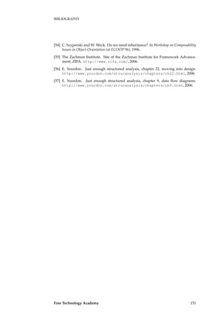BIBLIOGRAPHY
[54] C. Szyperski and W. Weck. Do we need inheritance? In Workshop on Composability
Issues in Object-Orientation (at ECOOP’96), 1996.
[55] The Zachman Institute. Site of the Zachman Institute for Framework Advance-
ment, ZIFA. http://www.zifa.com/, 2006.
[56] E. Yourdon. Just enough structured analysis, chapter 22, moving into design.
http://www.yourdon.com/strucanalysis/chapters/ch22.html, 2006.
[57] E. Yourdon. Just enough structured analysis, chapter 9, data ﬂow diagrams.
http://www.yourdon.com/strucanalysis/chapters/ch9.html, 2006.
Free Technology Academy 151
 