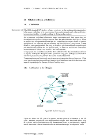 MODULE 1. INTRODUCTION TO SOFTWARE ARCHITECTURE
1.1 What is software architecture?
1.1.1 A deﬁnition
The IEEE standard 1471 deﬁnes software architecture as the fundamental organizationDEFINITION 1.1
of a system embodied in its components, their relationships to each other and to the
environment and the principles guiding its design and evolution.
An architecture embodies information about components and their interaction, but
omits information about components that does not pertain to their interaction. Thus,
an architecture is foremost an abstraction of a system that suppresses details of compo-
nents that do not affect the use, the relations and interactions of components. Private
details of components, details that have to do solely with internal implementation and
are not externally visible, are not architectural. In short, an architecture determines
how components interact, not how they are implemented.
Every system has an architecture, but it does not follow that the architecture is known
to anyone. Perhaps the designers of the system are long gone, perhaps documentation
was never produced, and perhaps the source code has been lost.
This shows that an architecture is not the same as a description of an architecture. While
most learning units concern different aspects of architectures, one of the learning units
is explicitly dedicated to the description of architectures.
1.1.2 Architecture in the life cycle
Demands
Domain model
Architecture
design
Design
Implementation
Production
Standard architectures
COTS software
Existing systems
Higher-level rules
Frameworks
Components
Patterns
Technology
Infrastructure
Configurations
Change requests
Enhancements
Figure 1.1: System life cycle
Figure 1.1 shows the life cycle of a system, and the place of architecture in the life
cycle. Software architecture links requirements analysis with realization and it may
be explored and deﬁned incrementally. Its existence allows to predict quality aspects
before realization. The architecture must be stable before major development starts.
Free Technology Academy 7
 