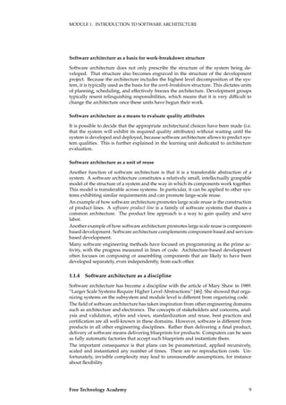 MODULE 1. INTRODUCTION TO SOFTWARE ARCHITECTURE
Software architecture as a basis for work-breakdown structure
Software architecture does not only prescribe the structure of the system being de-
veloped. That structure also becomes engraved in the structure of the development
project. Because the architecture includes the highest level decomposition of the sys-
tem, it is typically used as the basis for the work-breakdown structure. This dictates units
of planning, scheduling, and effectively freezes the architecture. Development groups
typically resent relinquishing responsibilities, which means that it is very difﬁcult to
change the architecture once these units have begun their work.
Software architecture as a means to evaluate quality attributes
It is possible to decide that the appropriate architectural choices have been made (i.e.
that the system will exhibit its required quality attributes) without waiting until the
system is developed and deployed, because software architecture allows to predict sys-
tem qualities. This is further explained in the learning unit dedicated to architecture
evaluation.
Software architecture as a unit of reuse
Another function of software architecture is that it is a transferable abstraction of a
system. A software architecture constitutes a relatively small, intellectually graspable
model of the structure of a system and the way in which its components work together.
This model is transferable across systems. In particular, it can be applied to other sys-
tems exhibiting similar requirements and can promote large-scale reuse.
An example of how software architecture promotes large scale reuse is the construction
of product lines. A software product line is a family of software systems that shares a
common architecture. The product line approach is a way to gain quality and save
labor.
Another example of how software architecture promotes large scale reuse is component-
based development. Software architecture complements component-based and services-
based development.
Many software engineering methods have focused on programming as the prime ac-
tivity, with the progress measured in lines of code. Architecture-based development
often focuses on composing or assembling components that are likely to have been
developed separately, even independently, from each other.
1.1.4 Software architecture as a discipline
Software architecture has become a discipline with the article of Mary Shaw in 1989:
“Larger Scale Systems Require Higher Level Abstractions” [46]. She showed that orga-
nizing systems on the subsystem and module level is different from organizing code.
The ﬁeld of software architecture has taken inspiration from other engineering domains
such as architecture and electronics. The concepts of stakeholders and concerns, anal-
ysis and validation, styles and views, standardization and reuse, best practices and
certiﬁcation are all well-known in these domains. However, software is different from
products in all other engineering disciplines. Rather than delivering a ﬁnal product,
delivery of software means delivering blueprints for products. Computers can be seen
as fully automatic factories that accept such blueprints and instantiate them.
The important consequence is that plans can be parameterized, applied recursively,
scaled and instantiated any number of times. There are no reproduction costs. Un-
fortunately, invisible complexity may lead to unreasonable assumptions, for instance
about ﬂexibility.
Free Technology Academy 9
 