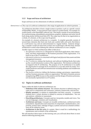 Software architecture
1.1.5 Scope and focus of architecture
Scope and focus are two dimensions of software architectures.
The scope of a software architecture is the range of applications to which it pertains.DEFINITION 1.4
An architecture describes at least a single system or product, such as a speciﬁc version
of OpenOfﬁce Writer. A more general scope is that of a system family. An example of a
system family is the OpenOfﬁce software suit. This family consists of several products,
for word processing, spreadsheets, presentations, graphics, databases and more, but all
built along similar architectural lines [37]. The scope may be that of an organization as
a whole, of a domain, or the scope may be generic.
An example of a domain architecture is a compiler. A compiler generally consists of
several basic elements (the front end, back end, symbol table and such), that behave
in a well known way and are interconnected in a regular fashion. Someone design-
ing a compiler would not start from scratch, but would begin with this basic domain
architecture in mind when deﬁning the software architecture of a new compiler.
Another aspect in which architectures differ is their focus:
– An application architecture is a blueprint for individual applications, their interac-
tions, and their relationships to the business processes of the organization. It is
built on top of the IT architecture.
– Information architecture is concerned with logical and physical data assets and data
management resources.
– An IT architecture deﬁnes the hardware and software building blocks that make
up the overall information system of the organization. The business architecture
is mapped to the IT architecture. The purpose of an IT architecture is to enable
the organization to manage its IT investment in a way that meets its needs. It in-
cludes hardware and software infrastructure including database and middleware
technologies.
– The business architecture deﬁnes the business strategy, governance, organization,
and key business processes within an organization. The ﬁeld of business process
reengineering (BPR) focuses on the analysis and the design of business processes,
not necessarily represented in an IT system.
1.2 Topics in software architecture
Topics within the ﬁeld of software architecture are:
– Deﬁnition of the solution structure. The solution structure is deﬁned using con-
cepts such as components and connectors, contracts, frameworks, and services.
– Quality assurance, in relation to stakeholders and their concerns. A rationale
explains how a certain decision is related to concerns of stakeholders. You can
use analysis, validation or assessment.
– Describing architectures. Concepts used are viewpoints, models and views. You
can use languages, notations and visualization.
– Architecture and reuse. Concepts are reusable architectures, architectural styles
and patterns. Speciﬁcation and connection of components, standardization, com-
ponents, product lines, redesign of legacy systems and service-oriented architec-
tures all are related to reuse.
– Architecture in the life cycle of a system: there is need for a methodology for
maintenance and evolution of the architecture.
We will introduce these topics in this learning unit; you will read about them in more
detail in following learning units.
10
 