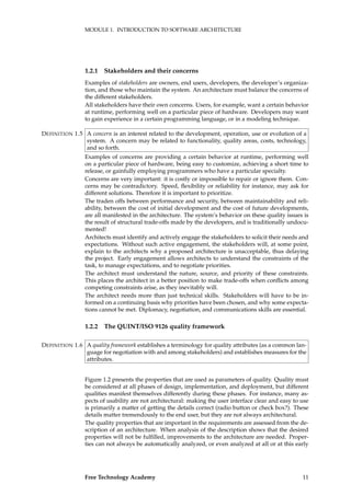 MODULE 1. INTRODUCTION TO SOFTWARE ARCHITECTURE
1.2.1 Stakeholders and their concerns
Examples of stakeholders are owners, end users, developers, the developer’s organiza-
tion, and those who maintain the system. An architecture must balance the concerns of
the different stakeholders.
All stakeholders have their own concerns. Users, for example, want a certain behavior
at runtime, performing well on a particular piece of hardware. Developers may want
to gain experience in a certain programming language, or in a modeling technique.
A concern is an interest related to the development, operation, use or evolution of aDEFINITION 1.5
system. A concern may be related to functionality, quality areas, costs, technology,
and so forth.
Examples of concerns are providing a certain behavior at runtime, performing well
on a particular piece of hardware, being easy to customize, achieving a short time to
release, or gainfully employing programmers who have a particular specialty.
Concerns are very important: it is costly or impossible to repair or ignore them. Con-
cerns may be contradictory. Speed, ﬂexibility or reliability for instance, may ask for
different solutions. Therefore it is important to prioritize.
The traden offs between performance and security, between maintainability and reli-
ability, between the cost of initial development and the cost of future developments,
are all manifested in the architecture. The system’s behavior on these quality issues is
the result of structural trade-offs made by the developers, and is traditionally undocu-
mented!
Architects must identify and actively engage the stakeholders to solicit their needs and
expectations. Without such active engagement, the stakeholders will, at some point,
explain to the architects why a proposed architecture is unacceptable, thus delaying
the project. Early engagement allows architects to understand the constraints of the
task, to manage expectations, and to negotiate priorities.
The architect must understand the nature, source, and priority of these constraints.
This places the architect in a better position to make trade-offs when conﬂicts among
competing constraints arise, as they inevitably will.
The architect needs more than just technical skills. Stakeholders will have to be in-
formed on a continuing basis why priorities have been chosen, and why some expecta-
tions cannot be met. Diplomacy, negotiation, and communications skills are essential.
1.2.2 The QUINT/ISO 9126 quality framework
A quality framework establishes a terminology for quality attributes (as a common lan-DEFINITION 1.6
guage for negotiation with and among stakeholders) and establishes measures for the
attributes.
Figure 1.2 presents the properties that are used as parameters of quality. Quality must
be considered at all phases of design, implementation, and deployment, but different
qualities manifest themselves differently during these phases. For instance, many as-
pects of usability are not architectural: making the user interface clear and easy to use
is primarily a matter of getting the details correct (radio button or check box?). These
details matter tremendously to the end user, but they are not always architectural.
The quality properties that are important in the requirements are assessed from the de-
scription of an architecture. When analysis of the description shows that the desired
properties will not be fulﬁlled, improvements to the architecture are needed. Proper-
ties can not always be automatically analyzed, or even analyzed at all or at this early
Free Technology Academy 11
 