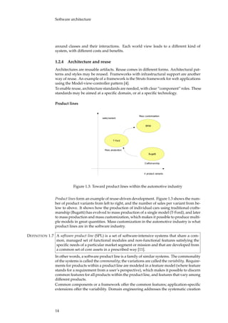 Software architecture
around classes and their interactions. Each world view leads to a different kind of
system, with different costs and beneﬁts.
1.2.4 Architecture and reuse
Architectures are reusable artifacts. Reuse comes in different forms. Architectural pat-
terns and styles may be reused. Frameworks with infrastructural support are another
way of reuse. An example of a framework is the Struts framework for web applications
using the Model-view-controller pattern [4].
To enable reuse, architecture standards are needed, with clear “component” roles. These
standards may be aimed at a speciﬁc domain, or at a speciﬁc technology.
Product lines
�������
������
���
������������������
�������������
�������������
���������������
������������������
Figure 1.3: Toward product lines within the automotive industry
Product lines form an example of reuse-driven development. Figure 1.3 shows the num-
ber of product variants from left to right, and the number of sales per variant from be-
low to above. It shows how the production of individual cars using traditional crafts-
manship (Bugatti) has evolved to mass production of a single model (T-Ford), and later
to mass production and mass customization, which makes it possible to produce multi-
ple models in great quantities. Mass customization in the automotive industry is what
product lines are in the software industry.
A software product line (SPL) is a set of software-intensive systems that share a com-DEFINITION 1.7
mon, managed set of functional modules and non-functional features satisfying the
speciﬁc needs of a particular market segment or mission and that are developed from
a common set of core assets in a prescribed way [11].
In other words, a software product line is a family of similar systems. The commonality
of the systems is called the commonality; the variations are called the variability. Require-
ments for products within a product line are modeled in a feature model (where feature
stands for a requirement from a user’s perspective), which makes it possible to discern
common features for all products within the product line, and features that vary among
different products.
Common components or a framework offer the common features; application-speciﬁc
extensions offer the variability. Domain engineering addresses the systematic creation
14
 