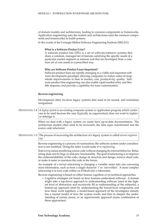 MODULE 1. INTRODUCTION TO SOFTWARE ARCHITECTURE
of domain models and architectures, leading to common components or frameworks.
Application engineering uses the models and architectures (and the common compo-
nents and frameworks) to build systems.
In the words of the Carnegie Mellon Software Engineering Institute (SEI) [11]:
What is a Software Product Line?
A software product line (SPL) is a set of software-intensive systems that
share a common, managed set of features satisfying the speciﬁc needs of a
particular market segment or mission and that are developed from a com-
mon set of core assets in a prescribed way.
Why are Software Product Lines Important?
Software product lines are rapidly emerging as a viable and important soft-
ware development paradigm allowing companies to realize order-of-mag-
nitude improvements in time to market, cost, productivity, quality. Soft-
ware product line engineering can also enable rapid market entry and ﬂex-
ible response, and provide a capability for mass customization.
Reverse engineering
Development often involves legacy systems that need to be reused, and sometimes
reorganized.
A legacy system is an existing computer system or application program which contin-DEFINITION 1.8
ues to be used because the user (typically an organization) does not want to replace
or redesign it.
When we deal with a legacy system we rarely have up-to-date documentation. The
architecture models often need to be recovered, the data types transformed and the
source code refactored.
The process of recovering the architecture of a legacy system is called reverse engineer-DEFINITION 1.9
ing.
Reverse engineering is a process of examination; the software system under considera-
tion is not modiﬁed. Doing the latter would make it re-engineering.
Refactoring means modifying source code without changing its external behavior. Refac-
toring does not ﬁx bugs or add new functionality. The goal of refactoring is to improve
the understandability of the code, change its structure and design, remove dead code,
or make it easier to maintain the code in the future.
An example of a trivial refactoring is changing a variable name into one conveying
more information, such as from a single character ’i’ to ’interestRate’. A more complex
refactoring is to turn code within an if-block into a subroutine.
Reverse engineering is based on either human cognition or on technical approaches.
– Cognitive strategies are based on how humans understand software. A human
might take a top-down approach to understanding software (start at the high-
est level of abstraction and recursively ﬁll in understanding of the subparts), a
bottom-up approach (start by understanding the lowest-level components and
how these work together), a model-based approach (if the investigator already
has a mental model of how the system works and tries to deepen the under-
standing of certain areas), or an opportunistic approach (some combination of
these approaches).
Free Technology Academy 15
 