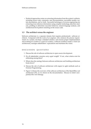 Software architecture
– Technical approaches center on extracting information from the system’s artifacts,
including source code, comments, user documentation, executable models, sys-
tem descriptions, and so forth. Successful techniques of reverse engineering are
extracting cross-reference information using compiler technology, data ﬂow anal-
ysis, proﬁling to determine execution behavior, natural language analysis, and
architectural-level pattern matching on the source code.
1.3 The architect versus the engineer
Software architecture is a separate domain that requires professionals: software ar-
chitects. Compared with the work of an engineer, who analyzes the precise require-
ments of a system, develops a detailed solution, and ensures proper implementation
and working of a system or a part of a system, a software architect creates a vision (an
architecture), manages stakeholders’ expectations and maintains the vision.
D I S C U S S I O N Q U E S T I O N S
1. Discuss the role of software architecture in open source development.
2. Do all stakeholder concerns carry equal weight? If not, what criteria exist for
arbitrating among them?
3. Where does the analogy between software architecture and building architecture
break down?
4. Discuss the role of software architecture with respect to agile methods such as
Extreme Programming.
5. Figure 1.4 shows the overview of the software architecture of the OpenOfﬁce suit
architecture [37], as it is shown in the documentation. Discuss to which view-
point(s) this view belongs.
16
 