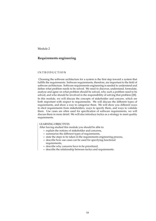 Module 2
Requirements engineering
I N T R O D U C T I O N
Choosing the software architecture for a system is the ﬁrst step toward a system that
fulﬁlls the requirements. Software requirements, therefore, are important to the ﬁeld of
software architecture. Software requirements engineering is needed to understand and
deﬁne what problem needs to be solved. We need to discover, understand, formulate,
analyze and agree on what problem should be solved, why such a problem need to be
solved, and who should be involved in the responsibility of solving that problem [28].
In this module, we will discuss the concepts of stakeholder and concern, which are
both important with respect to requirements. We will discuss the different types of
requirements, and show a way to categorize them. We will show you different ways
to elicit requirements from stakeholders, ways to specify them, and ways to validate
them. Use cases are often used for speciﬁcation of software requirements; we will
discuss them in more detail. We will also introduce tactics as a strategy to meet quality
requirements.
LEARNING OBJECTIVES
After having studied this module you should be able to:
– explain the notions of stakeholder and concerns,
– summarize the different types of requirements,
– state the steps to be taken in the requirements engineering process,
– describe how use cases can be used for specifying functional
requirements,
– describe why concerns have to be prioritized,
– describe the relationship between tactics and requirements.
18
 