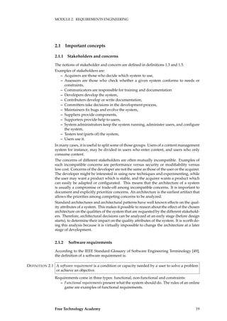 MODULE 2. REQUIREMENTS ENGINEERING
2.1 Important concepts
2.1.1 Stakeholders and concerns
The notions of stakeholder and concern are deﬁned in deﬁnitions 1.3 and 1.5.
Examples of stakeholders are:
– Acquirers are those who decide which system to use,
– Assessors are those who check whether a given system conforms to needs or
constraints,
– Communicators are responsible for training and documentation
– Developers develop the system,
– Contributers develop or write documentation,
– Committers take decisions in the development process,
– Maintainers ﬁx bugs and evolve the system,
– Suppliers provide components,
– Supporters provide help to users,
– System administrators keep the system running, administer users, and conﬁgure
the system,
– Testers test (parts of) the system,
– Users use it.
In many cases, it is useful to split some of those groups. Users of a content management
system for instance, may be divided in users who enter content, and users who only
consume content.
The concerns of different stakeholders are often mutually incompatible. Examples of
such incompatible concerns are performance versus security or modiﬁability versus
low cost. Concerns of the developer are not the same as those of the user or the acquirer.
The developer might be interested in using new techniques and experimenting, while
the user may want a product which is stable, and the acquirer wants a product which
can easily be adapted or conﬁgurated. This means that the architecture of a system
is usually a compromise or trade-off among incompatible concerns. It is important to
document and explicitly prioritize concerns. An architecture is the earliest artifact that
allows the priorities among competing concerns to be analyzed.
Standard architectures and architectural patterns have well known effects on the qual-
ity attributes of a system. This makes it possible to reason about the effect of the chosen
architecture on the qualities of the system that are requested by the different stakehold-
ers. Therefore, architectural decisions can be analyzed at an early stage (before design
starts), to determine their impact on the quality attributes of the system. It is worth do-
ing this analysis because it is virtually impossible to change the architecture at a later
stage of development.
2.1.2 Software requirements
According to the IEEE Standard Glossary of Software Engineering Terminology [49],
the deﬁnition of a software requirement is:
A software requirement is a condition or capacity needed by a user to solve a problemDEFINITION 2.1
or achieve an objective.
Requirements come in three types: functional, non-functional and constraints:
– Functional requirements present what the system should do. The rules of an online
game are examples of functional requirements.
Free Technology Academy 19
 
