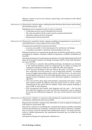 MODULE 2. REQUIREMENTS ENGINEERING
offering a means to ask for new features, report bugs, and comment on the offered
software product.
Requirements evaluation means: making informed decisions about issues raised duringDEFINITION 2.4
the elicitation process. [28].
Negotiation may be required in order to reach a consensus.
– Conﬂicting concerns must be identiﬁed and resolved.
– The risks associated with the system must be assessed and resolved.
– Alternative options must be compared.
– Requirements must be prioritized.
Requirements speciﬁcation means: rigorous modeling of requirements, to provide for-DEFINITION 2.5
mal deﬁnitions for various aspects of the system ([30]).
A requirements speciﬁcation document should be:
– as precise as possible: it is the starting point for architecture and design,
– as readable as possible: it should be understandable for the user.
Preferred properties of a requirements speciﬁcation are that the speciﬁcation is correct,
unambiguous, complete, consistent, ranked for importance, veriﬁable, modiﬁable and
traceable.
Among the techniques for requirements speciﬁcation are Entity-Relationship (E-R) mod-
eling, the Structured Analysis and Design Technique (SADT), Finite State Machines,
use cases and UML.
– E-R modeling is a semantic data modeling technique, developed as an extension
to the relational database model (to compensate for its absence of typing and
inadequate modeling of relations), not unlike the UML class diagram.
– SADT has been developed in the late 1970s by Ross [42]. It is based on a data-
ﬂow model that views the system as a set of interacting activities. As notation
it uses rectangles representing system activity, with four arrows. An arrow from
the left signiﬁes input, an arrow to the right signiﬁes output, an arrow from above
signiﬁes control or database, and an arrow from below signiﬁes a mechanism or
algorithm.
– Finite state machines show states and transitions, with guards and actions. A ﬁnite
state machine models the different states the system can be in, where a state is
characterized by the actions that are enabled. Finite state machine modeling is
part of UML as state diagrams.
– UML incorporates class models, state diagrams and use cases — but not data
ﬂow (data ﬂow diagrams mix static and dynamic information, and are replaced
by activity and collaboration diagrams). Use cases will be treated in more detail
below.
Requirements validation is concerned with checking the requirements document forDEFINITION 2.6
consistency, completeness and accuracy ([26]).
Requirements should be validated with stakeholders in order to pinpoint inadequacies
with respect to actual needs. [28]
Requirements veriﬁcation is something else: a mathematical analysis, possibly automated,
of formal speciﬁcations for consistency. Veriﬁcation only checks consistency; complete-
ness or accuracy cannot be checked with mathematical analysis. You need user inter-
action to validate requirements: the requirements document may not reﬂect the real
requirements.
Among the techniques for requirements validation are:
Free Technology Academy 21
 