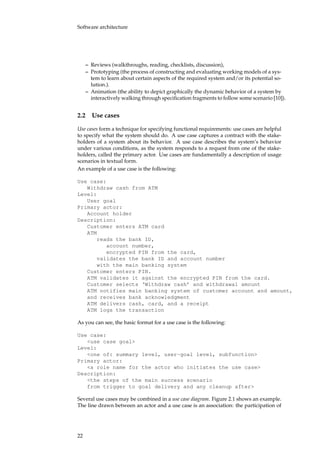 Software architecture
– Reviews (walkthroughs, reading, checklists, discussion),
– Prototyping (the process of constructing and evaluating working models of a sys-
tem to learn about certain aspects of the required system and/or its potential so-
lution.).
– Animation (the ability to depict graphically the dynamic behavior of a system by
interactively walking through speciﬁcation fragments to follow some scenario [10]).
2.2 Use cases
Use cases form a technique for specifying functional requirements: use cases are helpful
to specify what the system should do. A use case captures a contract with the stake-
holders of a system about its behavior. A use case describes the system’s behavior
under various conditions, as the system responds to a request from one of the stake-
holders, called the primary actor. Use cases are fundamentally a description of usage
scenarios in textual form.
An example of a use case is the following:
Use case:
Withdraw cash from ATM
Level:
User goal
Primary actor:
Account holder
Description:
Customer enters ATM card
ATM
reads the bank ID,
account number,
encrypted PIN from the card,
validates the bank ID and account number
with the main banking system
Customer enters PIN.
ATM validates it against the encrypted PIN from the card.
Customer selects ‘Withdraw cash’ and withdrawal amount
ATM notifies main banking system of customer account and amount,
and receives bank acknowledgment
ATM delivers cash, card, and a receipt
ATM logs the transaction
As you can see, the basic format for a use case is the following:
Use case:
<use case goal>
Level:
<one of: summary level, user-goal level, subfunction>
Primary actor:
<a role name for the actor who initiates the use case>
Description:
<the steps of the main success scenario
from trigger to goal delivery and any cleanup after>
Several use cases may be combined in a use case diagram. Figure 2.1 shows an example.
The line drawn between an actor and a use case is an association: the participation of
22
 