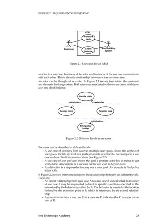 MODULE 2. REQUIREMENTS ENGINEERING
Withdraw
cash
Check
balance
ATM
Customer Main banking
system
Figure 2.1: Use cases for an ATM
an actor in a use case. Instances of the actor and instances of the use case communicate
with each other. This is the only relationship between actors and use cases.
An actor can be thought of as a role. In Figure 2.1 we see two actors: the customer
and the main banking system. Both actors are associated with two use cases: withdraw
cash and check balance.
Handle claim
Assign claim Register loss
Find policy
holder
<<include>> <<extend>>
<<include>>
Figure 2.2: Different levels in use cases
Use cases can be described at different levels:
– A use case of summary level involves multiple user goals, shows the context of
user goals, the life-cycle of user goals, or a table-of-contents. An example is a use
case such as Handle an insurance claim (see Figure 2.2).
– A use case of user goal level shows the goal a primary actor has in trying to get
work done. An example of a use case on the use level is Register a loss.
– A subfunction is a step needed to carry out a user goal. An example is Find policy
holder’s ﬁle.
In Figure 2.2 we see three annotations on the relationships between the different levels.
These are:
– An extend relationship from a use case A to a use case B indicates that an instance
of use case B may be augmented (subject to speciﬁc conditions speciﬁed in the
extension) by the behavior speciﬁed by A. The behavior is inserted at the location
deﬁned by the extension point in B, which is referenced by the extend relation-
ship.
– A generalization from a use case C to a use case D indicates that C is a specializa-
tion of D.
Free Technology Academy 23
 