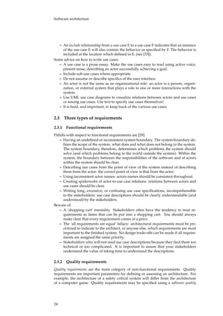 Software architecture
– An include relationship from a use case E to a use case F indicates that an instance
of the use case E will also contain the behavior as speciﬁed by F. The behavior is
included at the location which deﬁned in E. (see [33]).
Some advice on how to write use cases:
– A use case is a prose essay. Make the use cases easy to read using active voice,
present tense, describing an actor successfully achieving a goal.
– Include sub-use cases where appropriate.
– Do not assume or describe speciﬁcs of the user interface.
– An actor is not the same as an organizational role: an actor is a person, organi-
zation, or external system that plays a role in one or more interactions with the
system.
– Use UML use case diagrams to visualize relations between actors and use cases
or among use cases. Use text to specify use cases themselves!
– It is hard, and important, to keep track of the various use cases.
2.3 Three types of requirements
2.3.1 Functional requirements
Pitfalls with respect to functional requirements are [29]:
– Having an undeﬁned or inconsistent system boundary. The system boundary de-
ﬁnes the scope of the system: what does and what does not belong to the system.
The system boundary, therefore, determines which problems the system should
solve (and which problems belong to the world outside the system). Within the
system, the boundary between the responsibilities of the software and of actors
within the system should be clear.
– Describing use cases from the point of view of the system instead of describing
them from the actor: the correct point of view is that from the actor.
– Using inconsistent actor names: actors names should be consistent throughout.
– Creating spiderwebs of actor-to-use case relations: relations between actors and
use cases should be clear.
– Writing long, excessive, or confusing use case speciﬁcations, incomprehensible
to the stakeholders: use case descriptions should be clearly understandable (and
understood) by the stakeholders.
Beware of:
– A ‘shopping cart’ mentality. Stakeholders often have the tendency to treat re-
quirements as items that can be put into a shopping cart. You should always
make clear that every requirement comes at a price.
– The ‘all requirements are equal’ fallacy: architectural requirements must be pri-
oritized to indicate to the architect, or anyone else, which requirements are most
important to the ﬁnished system. No design trade-offs can be made if all require-
ments are assigned the same priority.
– Stakeholders who will not read use case descriptions because they ﬁnd them too
technical or too complicated. It is important to assure that your stakeholders
understand the value of taking time to understand the descriptions.
2.3.2 Quality requirements
Quality requirements are the main category of non-functional requirements. Quality
requirements are important parameters for deﬁning or assessing an architecture. For
example, the architecture of a safety critical system will differ from the architecture
of a computer game. Quality requirements may be speciﬁed using a software quality
24
 