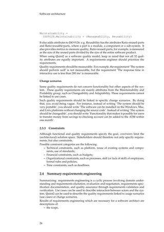 Software architecture
Maintainability =
ISO9126.Maintainability + {Manageability, Reusability}
It also adds attributes to ISO 9126: e.g. Reusability has the attributes Ratio-reused-parts
and Ratio-reusable-parts, where a part is a module, a component or a sub-system. It
also provides metrics to measure quality; Ratio-reused-parts, for example, is measured
as the size of the reused parts divided by the size of the entire software product.
When using Quint2 as a software quality model, keep in mind that not all 32 qual-
ity attributes are equally important. A requirements engineer should prioritize the
requirements.
Quality requirements should be measurable. For example, the requirement ‘The system
should perform well’ is not measurable, but the requirement ‘The response time in
interactive use is less than 200 ms’ is measurable.
Change scenarios
Some quality requirements do not concern functionality but other aspects of the sys-
tem. These quality requirements are mainly attributes from the Maintainability and
Portability group, such as Changeability and Adaptability. These requirements cannot
be linked to use cases.
Such quality requirements should be linked to speciﬁc change scenarios. By doing
that, you avoid being vague. For instance, instead of writing ‘The system should be
very portable’, you should write ‘The software can be installed on the Windows, Mac,
and Unix platforms without changing the source code’. Instead of writing ‘The system
should be changeable’, you should write ‘Functionality that makes it possible for users
to transfer money from savings to checking account can be added to the ATM within
one month’.
2.3.3 Constraints
Although functional and quality requirements specify the goal, constraints limit the
(architectural) solution space. Stakeholders should therefore not only specify require-
ments, but also constraints.
Possible constraint categories are the following:
– Technical constraints, such as platform, reuse of existing systems and compo-
nents, use of standards;
– Financial constraints, such as budgets;
– Organizational constraints, such as processes, skill (or lack of skill) of employees,
formal rules and policies;
– Time constraints, such as deadlines.
2.4 Summary requirements engineering
Summarizing: requirements engineering is a cyclic process involving domain under-
standing and requirements elicitation, evaluation and negotiation, requirements spec-
iﬁcation documentation, and quality assurance through requirements validation and
veriﬁcation. Use cases can be used to describe interaction between actors and the sys-
tem. Quint2 can be used to describe the quality requirements linked to usage scenarios
(use cases) or change scenarios.
Results of requirements engineering which are necessary for a software architect are
descriptions of:
– the scope,
26
 