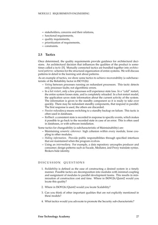 MODULE 2. REQUIREMENTS ENGINEERING
– stakeholders, concerns and their relations,
– functional requirements,
– quality requirements,
– prioritization of requirements,
– constraints.
2.5 Tactics
Once determined, the quality requirements provide guidance for architectural deci-
sions. An architectural decision that inﬂuences the qualities of the product is some-
times called a tactic [5]. Mutually connected tactics are bundled together into architec-
tural patterns: schemes for the structural organization of entire systems. We will discuss
patterns in detail in the learning unit about patterns.
As an example of tactics, we show some tactics to achieve recoverability (a subcharac-
teristic of the Reliability factor in ISO 9126):
– Voting between processes running on redundant processors. This tactic detects
only processor faults; not algorithmic errors.
– In a hot restart, only a few processes will experience state loss. In a “cold” restart,
the entire system looses state, and is completely reloaded. In a hot restart model,
the application saves state information about the current activity of the system.
The information is given to the standby component so it is ready to take over
quickly. There may be redundant standby components, that respond in parallel.
The ﬁrst response is used, the others are discarded.
– Passive redundancy means switching to a standby backup on failure. This tactic is
often used in databases.
– Rollback: a consistent state is recorded in response to speciﬁc events, which makes
it possible to go back to the recorded state in case of an error. This is often used
in databases, or with software installation.
Some tactics for changeability (a subcharacteristic of Maintainability) are:
– Maintaining semantic coherence: high cohesion within every module, loose cou-
pling to other modules;
– Hiding information. Provide public responsibilities through speciﬁed interfaces
that are maintained when the program evolves.
– Using an intermediary. For example, a data repository uncouples producer and
consumer; design patterns such as Facade, Mediator, and Proxy translate syntax.
Brokers hide identity.
D I S C U S S I O N Q U E S T I O N S
1. Buildability is deﬁned as the ease of constructing a desired system in a timely
manner. Possible tactics are decomposition into modules with minimal coupling
and assignment of modules to parallel development teams. This results in min-
imization of construction cost and time. Where in ISO9126/Quint2 would you
locate this quality?
2. Where in ISO9126/Quint2 would you locate Scalability?
3. Can you think of other important qualities that are not explicitly mentioned in
these models?
4. What tactics would you advocate to promote the Security sub-characteristic?
Free Technology Academy 27
 