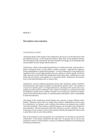 Module 3
Description and evaluation
I N T R O D U C T I O N
During the phase of the design of the architecture, the focus is, for the ﬁrst time in the
development process, on the proposed solution rather than on the problem domain.
The description of the architecture lays the foundation for design, by formulating rules
and principles that the design should adhere to.
Architecture, which is the prudent partitioning of a whole into parts, with speciﬁc re-
lations among the parts, is what allows a group of people - separated by organiza-
tional, geographical or temporal boundaries - to work cooperatively and productively
together to solve a much larger problem than any of them would be capable of individ-
ually. Each part can be built fairly independent of the other parts. Architecture is what
makes the set of parts work together as a successful whole. Architecture documenta-
tion is what tells developers how to achieve this.
Architecture involves making engineering choices that determine quality attributes.
Individual goals with respect to quality are attended by speciﬁc tactics. An example of
a tactic for a speciﬁc goal is: for high performance, decompose the system into coop-
erating processes and pay attention to the volume of interprocess communication and
the frequency of data access. Another example is: for security, pay attention to authen-
tication and authorization checks, to communication restrictions, and to vulnerability
to external intrusions.
The design of the architecture should balance the concerns of many different stake-
holders. Therefore, there will be no single ’best’ solution. Stakeholders concerns may
be contradictory, for instance, and a solution that answers one demand may conﬂict
with other demands. These choices, and their purpose, are recorded in the architecture
documentation. The documentation offers the means for an early validation: the cus-
tomers get an early chance to answer the question whether the proposed system really
is what they want, to solve their problem.
One of the purposes of the description of an architecture is to be able to evaluate the
architecture: is the chosen architecture the right one? In general, this is not an easy
question to answer. In this module, we show you different methods for describing and
evaluating architectures.
30
 