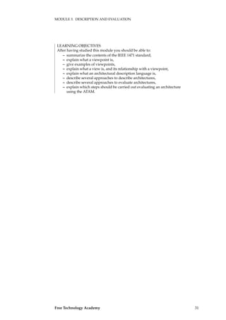 MODULE 3. DESCRIPTION AND EVALUATION
LEARNING OBJECTIVES
After having studied this module you should be able to:
– summarize the contents of the IEEE 1471 standard,
– explain what a viewpoint is,
– give examples of viewpoints,
– explain what a view is, and its relationship with a viewpoint,
– explain what an architectural description language is,
– describe several approaches to describe architectures,
– describe several approaches to evaluate architectures,
– explain which steps should be carried out evaluating an architecture
using the ATAM.
Free Technology Academy 31
 