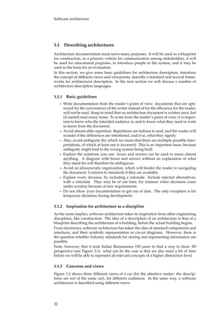 Software architecture
3.1 Describing architectures
Architecture documentation must serve many purposes. It will be used as a blueprint
for construction, as a primary vehicle for communication among stakeholders, it will
be used for educational purposes, to introduce people to the system, and it may be
used as the basis for an evaluation.
In this section, we give some basic guidelines for architecture description, introduce
the concept of different views and viewpoints, describe a standard and several frame-
works for architectural description. In the next section we will discuss a number of
architecture description languages.
3.1.1 Basic guidelines
– Write documentation from the reader’s point of view: documents that are opti-
mized for the convenience of the writer instead of for the efﬁciency for the reader,
will not be read. Keep in mind that an architecture document is written once, but
(if useful) read many times. To write from the reader’s point of view, it is impor-
tant to know who the intended audience is, and to know what they need or want
to know from the document.
– Avoid almost-alike repetition. Repetitions are tedious to read, and the reader will
wonder if the differences are intentional, and if so, what they signify.
– Also, avoid ambiguity (by which we mean that there are multiple possible inter-
pretations, of which at least one is incorrect). This is an important issue, because
ambiguity might lead to the wrong system being built.
– Explain the notations you use: boxes and arrows can be used to mean almost
anything. A diagram with boxes and arrows without an explanation of what
they stand for will therefore be ambiguous.
– Avoid an idiosyncratic organization, which will hinder the reader in navigating
the document. Conform to standards if they are available.
– Explain every decision, by including a rationale. Include rejected alternatives,
with a rationale. They may be of use later, for instance when decisions come
under scrutiny because of new requirements.
– Do not allow your documentation to get out of date. The only exception is for
temporary decisions during development.
3.1.2 Inspiration for architecture as a discipline
As the name implies, software architecture takes its inspiration from other engineering
disciplines, like construction. The idea of a description of an architecture is that of a
blueprint describing the architecture of a building, before the actual building begins.
From electronics, software architecture has taken the idea of standard components and
interfaces, and their symbolic representation in circuit diagrams. However, there is
the question whether industry standards for storing and representing information are
possible.
Note, however, that it took Italian Renaissance 150 years to ﬁnd a way to draw 3D
perspective (see Figure 3.1): what can be the case is that we also need a bit of time
before we will be able to represent all relevant concepts of a higher abstraction level.
3.1.3 Concerns and views
Figure 3.2 shows three different views of a car (for the attentive reader: the descrip-
tions are not of the same car), for different audiences. In the same way, a software
architecture is described using different views.
32
 
