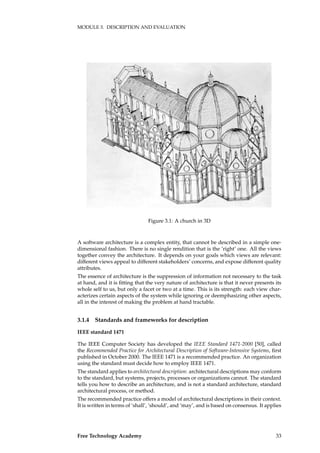 MODULE 3. DESCRIPTION AND EVALUATION
Figure 3.1: A church in 3D
A software architecture is a complex entity, that cannot be described in a simple one-
dimensional fashion. There is no single rendition that is the ’right’ one. All the views
together convey the architecture. It depends on your goals which views are relevant:
different views appeal to different stakeholders’ concerns, and expose different quality
attributes.
The essence of architecture is the suppression of information not necessary to the task
at hand, and it is ﬁtting that the very nature of architecture is that it never presents its
whole self to us, but only a facet or two at a time. This is its strength: each view char-
acterizes certain aspects of the system while ignoring or deemphasizing other aspects,
all in the interest of making the problem at hand tractable.
3.1.4 Standards and frameworks for description
IEEE standard 1471
The IEEE Computer Society has developed the IEEE Standard 1471-2000 [50], called
the Recommended Practice for Architectural Description of Software-Intensive Systems, ﬁrst
published in October 2000. The IEEE 1471 is a recommended practice. An organization
using the standard must decide how to employ IEEE 1471.
The standard applies to architectural description: architectural descriptions may conform
to the standard, but systems, projects, processes or organizations cannot. The standard
tells you how to describe an architecture, and is not a standard architecture, standard
architectural process, or method.
The recommended practice offers a model of architectural descriptions in their context.
It is written in terms of ‘shall’, ‘should’, and ‘may’, and is based on consensus. It applies
Free Technology Academy 33
 