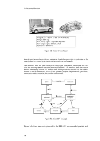 Software architecture
Peugeot 307, 5 doors XS 1.6-16V Automatic
Weight: 1204 kg
Max power/rpm: 110pk (80kW)/5800
Max torque/rpm.: 147Nm/3900
Top speed: 184 km/h
Figure 3.2: Three views of a car
to systems where software plays a major role. It only focuses on the organization of the
descriptions; not on the systems themselves, or the actual models.
The standard does not prescribe speciﬁc languages, viewpoints, views (we will dis-
cuss the meaning of these concepts later on) or models. The standard does not contain
formal consistency criteria. So, architectural descriptions may be checked for confor-
mance to the recommended practice, but systems, projects, organizations, processes,
methods or tools cannot be checked for conformance.
System Architecture
Stakeholder
has
has an
1..*
Architectural
Description
describes
1
identifies
1..*
Concern Viewpoint
has
1..*
is for
1..* 1..*
11
1..* 1
1..*
covers
11..*
View
conforms to
1 1
selects
1..*
1..*
1..*
1
Figure 3.3: IEEE 1471 concepts
Figure 3.3 shows some concepts used in the IEEE-1471 recommended practice, and
34
 