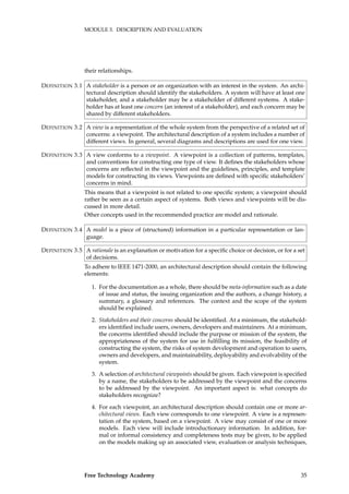 MODULE 3. DESCRIPTION AND EVALUATION
their relationships.
A stakeholder is a person or an organization with an interest in the system. An archi-DEFINITION 3.1
tectural description should identify the stakeholders. A system will have at least one
stakeholder, and a stakeholder may be a stakeholder of different systems. A stake-
holder has at least one concern (an interest of a stakeholder), and each concern may be
shared by different stakeholders.
A view is a representation of the whole system from the perspective of a related set ofDEFINITION 3.2
concerns: a viewpoint. The architectural description of a system includes a number of
different views. In general, several diagrams and descriptions are used for one view.
A view conforms to a viewpoint. A viewpoint is a collection of patterns, templates,DEFINITION 3.3
and conventions for constructing one type of view. It deﬁnes the stakeholders whose
concerns are reﬂected in the viewpoint and the guidelines, principles, and template
models for constructing its views. Viewpoints are deﬁned with speciﬁc stakeholders’
concerns in mind.
This means that a viewpoint is not related to one speciﬁc system; a viewpoint should
rather be seen as a certain aspect of systems. Both views and viewpoints will be dis-
cussed in more detail.
Other concepts used in the recommended practice are model and rationale.
A model is a piece of (structured) information in a particular representation or lan-DEFINITION 3.4
guage.
A rationale is an explanation or motivation for a speciﬁc choice or decision, or for a setDEFINITION 3.5
of decisions.
To adhere to IEEE 1471-2000, an architectural description should contain the following
elements:
1. For the documentation as a whole, there should be meta-information such as a date
of issue and status, the issuing organization and the authors, a change history, a
summary, a glossary and references. The context and the scope of the system
should be explained.
2. Stakeholders and their concerns should be identiﬁed. At a minimum, the stakehold-
ers identiﬁed include users, owners, developers and maintainers. At a minimum,
the concerns identiﬁed should include the purpose or mission of the system, the
appropriateness of the system for use in fulﬁlling its mission, the feasibility of
constructing the system, the risks of system development and operation to users,
owners and developers, and maintainability, deployability and evolvability of the
system.
3. A selection of architectural viewpoints should be given. Each viewpoint is speciﬁed
by a name, the stakeholders to be addressed by the viewpoint and the concerns
to be addressed by the viewpoint. An important aspect is: what concepts do
stakeholders recognize?
4. For each viewpoint, an architectural description should contain one or more ar-
chitectural views. Each view corresponds to one viewpoint. A view is a represen-
tation of the system, based on a viewpoint. A view may consist of one or more
models. Each view will include introductionary information. In addition, for-
mal or informal consistency and completeness tests may be given, to be applied
on the models making up an associated view, evaluation or analysis techniques,
Free Technology Academy 35
 