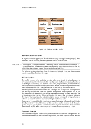 Software architecture
Figure 3.4: The Kruchten 4+1 model
Viewtypes, styles and views
A slightly different approach is documentation using viewtypes and styles [12]. This
approach aids in deciding which diagrams to use for a certain view.
A viewtype is a category of views, containing similar elements and relationships. ADEFINITION 3.6
viewtype deﬁnes the element types and relationship types, used to describe the ar-
chitecture of a software system from a particular perspective.
For software systems, there are three viewtypes: the module viewtype, the connector
viewtype, and the allocation viewtype.
Module viewtype
The module viewtype is for modeling how the software system is structured as a set of
implementation units. Elements in this viewtypes are modules (which may be classes
or packages for instance). An element has a name, responsibilities, visible interfaces,
and implementation information (such as the set of code units that implement the mod-
ule). Relations within this viewtype have the form of part-of, depends-on, or is-a.
Several styles can be discerned within this viewtype: the decomposition style represents
the decomposition of the code into systems, subsystems, subsubsystems and so on.
The uses-style tells developers which other modules must exist for their portion of the
system to correctly execute. The generalization style shows the inheritance relations.
The layered style organizes the code into disjoint layers, where code in higher layers is
allowed to use code in lower layers according to predeﬁned rules.
Examples of views within this viewtype are views belonging to Rozanski and Wood’s
development viewpoint. Notations for this viewtype are for instance UML class dia-
grams and package diagrams. A criticism of class diagrams however, is that all of these
relations are shown at the same time, which undercuts the usefulness of a view.
Connector viewtype
The connector viewtype is for modeling elements that have some run-time presence. El-
ements in this viewtype are runtime components: processes, objects, clients, servers,
38
 