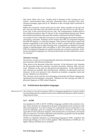 MODULE 3. DESCRIPTION AND EVALUATION
data stores, ﬁlters and so on. Another kind of elements in this viewtype are con-
nectors: communication links, protocols, information ﬂows, procedure calls, asyn-
chronous messages, pipes and so on. Relations in this viewtype attach connectors to
components.
Within this viewpoint, various styles may be used. Some examples are the pipe-and-
ﬁlter style, the shared-data-style, the publish-subscribe style, the client-server style, the peer-
to-peer style, or the communicating processes style. The correspondence of these styles to
the architectural patterns that we discuss in the corresponding learning unit, shows
that architectural patterns often prescribe runtime components and their relations.
An example of views within this viewtype are views belonging to Rozanski and Wood’s
concurrency viewpoint. Notations are for instance the UML 2.0 component diagram,
the UML-RT diagram, or a data ﬂow diagram. Note, however, that what is meant with
runtime components is not exactly the same as what is meant with the components
that you will read about in other learning units. Components are deﬁned as concrete
chunks of implementation (like executables or dll’s), that realize abstract interfaces.
UML 2.0 component diagrams are used because they use connectors and ports. Archi-
tecture description languages (we will discuss them later on) often address the connec-
tor viewtype.
Allocation viewtype
The allocation viewtype is for documenting the interaction of hardware, ﬁle systems and
team structure with software architecture.
Three styles can be discerned within this viewtype. In the deployment style, elements
are the processes from the connector viewtype, processors, memory, disk, and net-
work. Relations in this style are allocated-to and migrates-to. In the implementation
style, elements are modules, ﬁles and directories. Relations are allocated-to and con-
tainment. In the work assignment style, elements are modules, companies, teams and
persons. Relations are allocated-to.
This viewtype van be used for views belonging to Rozanski and Wood’s deployment,
operational and development viewpoints. Notations for this viewtype are UML de-
ployment diagrams, or UML artifact diagrams.
3.2 Architectural description languages
An architecture description language (ADL) is a language (graphical or textual or both)DEFINITION 3.7
for describing software systems in terms of its architectural elements and the relation-
ships between them.
3.2.1 ACME
An example of an ADL is ACME. ACME is a language, suitable for the connector view-
type. Basic elements are components (with ports and properties) and connectors (with
roles and properties). As is seen in Figure 3.5, components may be connected to a con-
nector by attaching a port of a component to the role of a connector. The text is the
equivalent of a box-and-arrow diagram, with named ports on components, and named
roles on connectors. For both components and connectors, properties may be speciﬁed.
However, the properties are not interpreted.
ACME was originally intended as an interchange language for ADLs. Somehow, the
interchange strategy was never widely applied. Other drawbacks of ACME are: it is
highly verbose, and there are no semantics.
Free Technology Academy 39
 