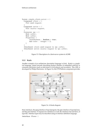 Software architecture
System simple_client_server = {
Component c l i e n t = {
Port send−request ;
}
Component server = {
Port receive−request ;
}
Connector rpc = {
Role c a l l e r ;
Role c a l l e e ;
Properties {
asynchronous : boolean = true ;
max−roles : integer = 2;
}
}
Attachment c l i e n t . send−request to rpc . c a l l e r ;
Attachment server . receive−request to rpc . c a l l e e ;
}
Figure 3.5: Description of a client-server system in ACME
3.2.2 Koala
Another example of an architecture description language is Koala. Koala is a graph-
ical language, aimed towards describing product families of embedded software in
consumer electronics (such as televisions or dvd players and recorders). This ADL is
developed by Philips Electronics. In Figure 3.6, the CTVPlatform component provides
Figure 3.6: A Koala diagram
three interfaces, the pprg interface of type Iprogram, the ppic interface of type Ipicture,
and the pini interface. It requires two interfaces as well, the interfaces fast and slow, of
type II2c. Interface types may be described using an interface deﬁnition language:
interface ITuner {
40
 