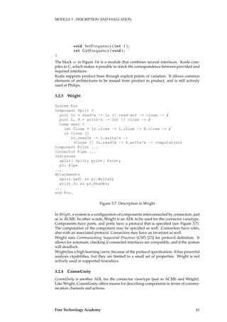 MODULE 3. DESCRIPTION AND EVALUATION
void SetFrequency ( int f ) ;
int GetFrequency ( void ) ;
}
The block m in Figure 3.6 is a module that combines several interfaces. Koala com-
piles to C, which makes it possible to check the correspondence between provided and
required interfaces.
Koala supports product lines through explicit points of variation. It allows common
elements of architectures to be reused from product to product, and is still actively
used at Philips.
3.2.3 Wright
System Foo
Component Split =
port In = read?x -> In [] read-eof -> close -> �
port L, R = write!x -> Out [] close -> �
comp spec =
let Close = In.close -> L.close -> R.close -> �
in Close []
In.read?x -> L.write!x ->
(Close [] In.read?x -> R.write!x -> computation)
Component Print ...
Connector Pipe ...
Instances
split: Split; print: Print;
p1: Pipe
...
Attachments
split.Left as p1.Writer;
print.In as p1.Reader;
...
end Foo.
Figure 3.7: Description in Wright
In Wright, a system is a conﬁguration of components interconnected by connectors, just
as in ACME. In other words, Wright is an ADL to be used for the connector viewtype.
Components have ports, and ports have a protocol that is speciﬁed (see Figure 3.7).
The computation of the component may be speciﬁed as well. Connectors have roles,
also with an associated protocol. Connectors may have an invariant as well.
Wright uses Communicating Sequential Processes (CSP) [23] for protocol deﬁnition. It
allows for automatic checking if connected interfaces are compatible, and if the system
will deadlock.
Wright has a high learning curve, because of the protocol speciﬁcation. It has powerful
analysis capabilities, but they are limited to a small set of properties. Wright is not
actively used or supported nowadays.
3.2.4 CommUnity
CommUnity is another ADL for the connector viewtype (just as ACME and Wright).
Like Wright, CommUnity offers means for describing components in terms of commu-
nication channels and actions.
Free Technology Academy 41
 